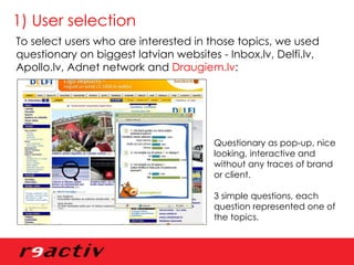 1) User selection To select users who are interested in those topics, we used questionary on biggest latvian websites - Inbox.lv, Delfi.lv, Apollo.lv, Adnet network and  Draugiem.lv : Questionary as pop-up, nice looking, interactive and without any traces of brand or client. 3 simple questions, each question represented one of the topics. 