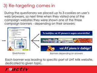 3) Re-targeting comes in During the questionary we placed up to 3 cookies on user’s web browsers, so next time when they visited one of the campaign websites they were shown one of the three campaign banners - depending on their answers: Questionary Banners depending on answers Each banner was leading to specific part of UHT Milk website, dedicated to given topic. 