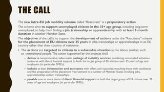 THE CALL
The new intra-EU job mobility scheme called “Reactivate” is a preparatory action.
The scheme aims to support unemployed citizens in the 35+ age group, including long-term
unemployed, to help them finding a job, traineeship or apprenticeship with at least 6 month
duration in another Member State.
The objective of the call is to support the development of actions under the “Reactivate” scheme
for the placement of EU citizens over 35 years in jobs, traineeships or apprenticeships in an EU
country other than their country of residence.
• The actions are targeted to citizens in a vulnerable situation in the labour market, such
as unemployed people.The action supported by the projects shall
– deliver a comprehensive, tailor-made package of mobility services, combining customized activation
measures with direct financial support to both the target group of EU citizens over 35 years of age and
employers (in particular SME’s);
– include at least information and assistance with offers and vacancies, matching these with candidates
and the preparation of the placement /recruitment in a number of Member States involving jobs,
apprenticeships and/or traineeships;
– provide one or more items of direct financial support to both the target group of EU citizens over 35
years of age and employers (in particular SME’s).
 
