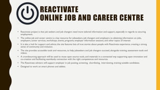REACTIVATE
MAIN PRINCIPLES
• Universal Access. Any eligible individual should be able to
contact a Reactivate advisers and receive services called core
services, to assist in making decisions about what career to pursue
and in the actual job search or about recruitment process
• Streamlining services. Employment and training programs for all
people should be brought together, and be easily accessible via
online Reactivate Jobcentre .
• Increased accountability.The Reactivate system is being
evaluated based on how many people get jobs and the satisfaction
of the customers.
• Empowering individuals. Customers should be given more
information about services in order to make informed choices and
have more control of their services
 