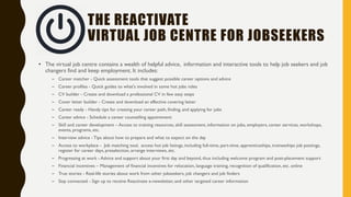 REACTIVATE
ONLINE JOB AND CAREER CENTRE
• Reactivate project is that job seekers and job changers need more tailored information and support, especially in regards to securing
employment.
• The online job and career centre is a key resource for jobseekers, job changers and employers to obtaining information on jobs,
employers, career services, workshops, events, programs, employer information sessions, and other topics of interest
• It is also a hub for support and advice; the site features lots of true stories about people with Reactivate experience, creating a strong
sense of community and inclusion.
• The site provides accessible tools and resources, to help jobseekers and job changers succeed, alongside training, assessment tools and
videos.
• A crowdsourcing approach will be used to reuse open source tools, and materials in a connected way supporting open innovation and
co-creation and facilitating seamlessly connection with the right competences and resources.
• The Reactivate advisers will support employer in job posting, screening, shortlisting, interviewing, training suitable candidates.
• Designed to work on smart phones and tablets.
 