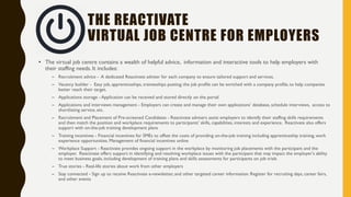 THE REACTIVATE
VIRTUAL JOB CENTRE FOR JOBSEEKERS
• The virtual job centre contains a wealth of helpful advice, information and interactive tools to help job seekers and job
changers find and keep employment. It includes:
– Career matcher - Quick assessment tools that suggest possible career options and advice
– Career profiles - Quick guides to what's involved in some hot jobs roles
– CV builder - Create and download a professional CV in few easy steps
– Cover letter builder - Create and download an effective covering letter
– Career ready - Handy tips for creating your career path, finding, and applying for jobs
– Career advice - Schedule a career counselling appointment
– Skill and career development – Access to training resources, skill assessment, information on jobs, employers, career services, workshops,
events, programs, etc.
– Interview advice - Tips about how to prepare and what to expect on the day
– Access to workplace - Job matching tool, access hot job listings, including full-time, part-time, apprenticeships, traineeships job postings,
register for career days, preselection, arrange interviews, etc.
– Progressing at work - Advice and support about your first day and beyond, thus including welcome program and post-placement support
– Financial incentives – Management of financial incentives for relocation, language training, recognition of qualification, etc. online
– True stories - Real-life stories about work from other jobseekers, job changers and job finders
– Stay connected - Sign up to receive Reactivate e-newsletter, and other targeted career information
 