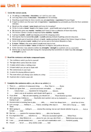 Unit 1
c Circle the correct vvords.
1 a l’m allergic to chocolate / chocolates, so I can’t try your cake.
b Let’s buy Mum a box of chocolate / chocolates for her birthday.
2 a Travelling around India for three months was an experience / experience ru never íorget.
b I regret to iníorm you that your lack of experience / experiences has precluded you from the tinal candidate
selection.
3 a Would you like a toast / some toast and honey for breaktast?
b l’d like to make a toast / toast to the happy couple - good health and a long life to you!
4 a My tavourite game was marble / marbles and I used to have a collection of more than thirty.
b The kitchen counter is made of imported Italian marbles / marble.
5 a A group of youths / youth was hanging around the shopping centre.
b Ben regrets that he vvasted his youth / a youth partying instead of getting a decent education.
6 a Michelangelo put in hundreds of hours of work / vvorks painting the ceiling of the Sistine Chapel in Rome.
b Some of the greatest work / vvorks of art can be seen in the Louvre Museum in Paris.
7 a A Vision / Vision ìs the sense vvhich I vvould most hate to lose.
b Gandhi promoted a Vision / Vision of India free of religious and political divisions.
8 a In the intervievv, l vvas asked to outline my strengths / strength as a person and as a íournalist.
b Jeremy was so depressed after losing the championship that sometimes he didn’t have the strength /
a strength to go on.
D Read the sentences and make compound nọuns.
1 The contidence vvhich you feel in yourselt
2 The light which comes from the moon
3 A snake which makes a rattling noise
4 A board which you can use to skate with
5 The Central bone in your back
6 A centre for playing ditíerent sports
7 The room where you change your clothes in a shop
8 A person who is tvvelve years old
E Complete the sentences with a, an, the or no article (-).
1 There is___ plethora of restaurants lining River Tiber in Rome.
2 VVould you agree that peacock possesses unrivalled beauty?
3 Cubans have reputation for being great dancers.
4 Jade is not at all academic and I doubt sheTl apply to university.
5 lf you think Alps are avve-inspiring, you should see Mount Everest up close.
6 We’re pianning a holiday to Seychelles next summer and as my husband is travel agent, we’re
hoping to get good price.
7 l’m interested in learning how to play cello;music has alvvays been great love of mine.
8 Let’s arrange holiday in France, including a few days in Paris and a trip up Eittel
Tovver.
9 We’re going on outing to cinema this evening, but we can’t decide whether to go on foot or
to take train.
10 She has passion for expensive tabrics;silk is her tavourite.
11 It is imperative that travellers to Aírica be vaccinated against Yellow Fever.
12 There’s Katy Winters on phone for you; she says she’s from Waterstones book shop.
1 3 I visit private dentist once year and each examination costs hundred pounds.
14 I íound lot of dìrty clothes under bed.
10
 