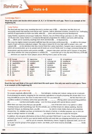 Review2 1
Units 4-6
Cambridge Part 1
Read the article and decide which ansvver (A, B, c or D) best fits each gap. There is an example at the
beginning (0).
Camp Tovvhee
The íinal bell may have rung, sounding the end to another year of (0)__ education, but this does not
necessarily mean that learning need end as well. Summer, and its attendant activities, should be tun, chalienging
and tull of opportunities to learn new skills, vvhile (1)__ peers and pursuing personal development.
Camp Tovvhee, located in picturesque Haliburton, Ontario, has aỉl of these things and more on otter. Open to
10-18-year-olds, Camp Tovvhee is a residential therapeutic programme for children and teens with learning
(2)__ which can be caused by anything trom short attention (3)___ to hyperactivity.
The camp has highly-trained motivated statt that have the necessary protessional (4)__ to address the unique
needs of each and every individual camper. The camp is knovvn for its very high staít to camper ratio, and
campers (5)__ on the attention that they receive írom their camp counsellors. Campers stay in spacious cabins
which can accommodate up to six people and all meals are served ‘tamily style’ in a large communal dining hall.
Assessments and discussions vvith parents and (6)__ campers take place until the end of danuary of any given
year about vvhether the camp programme is suitable (7)__ a particular girl or boy. By early February at the (8)
__ , decisions are made tor most campers about oííering them a place at the camp.
0 ® tormal Đ impressive c logical D occupational
1 A clamping down on B bonding with c Crossing óut D handing in
2 A capabilities B inability c disabilities D intolerance
3 A íocus B cells c Systems D spans
4 A qualities B qualiíications c advantages D parts
5 A thrive B trigger c reírain D extract
6 A productive B genetic c prospective D vocational
7 A for B with c to D on
8 A late B lately c later D latest
Cambridge Part 2
Read the text and think of the vvord which best fits each space. Use only one word in each space. There
is an example at the beginning (0).
Food allergies: get Online help
For people negatively attected (0)____ by_____tood allergies, cooking and, indeed, eating can be a real pain.
From planning the meal to shopping íor the necessary ingredients to actually preparing the chosen dish, it is a
long and ditticult process. But does it really have to be? Are you aware (1)the íact that there are
countless numbers of vvebsites Online that specialise (2)ottering advice and presenting guidelines
(3)nutrition and healthy eating - even for those people vvith special dietary needs?
While there are many sites that you can opt (4), one of the best ones in my opinion is called
‘Cooking Classes with Food Allergy Gai’. On this vvebsite, you can find recipes tor almost anything. And the
important thing is, by following them, you (5)be able to create dishes that are all completely
allergen-free. So, vvhether you have an intolerance for vvheat or lactose, or vvhether peanuts, soy or corn can
cause an allergic reaction as soon (6)you ingest them, there are recipes for everyone.
In addition, this site gives intormation on how to find a personaỉ AllerCoach’ in your area. These qualitied people
vvill teach you how to cook for your special needs and they vvill even take you shopping and advise you on what
Products (7)safe for you to consume. Aiternatively, classes, taught by approved chets, can be set
up in your area for groups of ten people or more. Just think, you’ll never need to dread (8)meals
ever again!
100
 