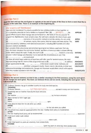 Cambridge Part 3
Read the text and use the vvord given in capitals at the end of some of the lines to form a word that fits in
the gap in the same lỉne. There is an example at the beginning (0).
VVho ‘ya gonna call? MythBusters!
Have you ever vrondered if is actually possible for two colliding bullets to fuse together, or
if it is physically plausible to find a needle in a haystack? Well, (0) apparently the
special effects experts Adam Savage and Jamie Hyneman, the hosts of the very popular TV
programme, MythBusters, most certainly have. For well over a decade, the show’s hosts used
(1) elements of the scientitic method to test the validity of a very wide
(2) of rumours, myths, film scenes, Internet videos and nevvs stories. The
series was aired by numerous international broadcasters, including SBS Australia and other
Discovery stations worldwide.
Each episode of this educational and entertaining programme folỉows a particular íormula.
First, the hosts introduce the myth to be ‘busted’, and then a humorous video is shown offering
íurther details about the myth. Finally, the myth is (3)tested in a two-step
process in vvhich Savage and Hyneman try to replicate the circumstances to see if the
(4)are duplicated.
The show attracted large audiences of loyal fans yeár atter year for several reasons, the most
important being that the theme of the programme was so (5)In addition,
people appreciated the (6)of the hosts’ experimental methods and
(7), and their subsequent results. Never ones to rely simply on their own
widespread knovvledge and experiences, Savage and Hyneman would otten consult with experts
when they needed assistance with their (8)
APPEAR
APPLY
VARY
EXTEND
FIND
INNOVATE
ACCURATE
CALCULATE
INVESTIGATE
Cambridge Part 4
Complete the second sentence so that it has a similar meaning to the first sentence, using the word given.
Do not change the word given. You must use betvveen three and six vvords, including the word given. Here
is an examplẽ (0).
0 Protessor Stevens may go to another country to study rare bird species.
THINKING
Protessor Stevens is thinking about going abroad to study rare bird species.
1 Somebody saw our teacher ieave by the back entrance.
SEEN
Our teacher by the back entrance.
2 Mavls started to íeel ill ages ago.
BEEN
Mavis ages.
3 I was about to leave for the lab when you called.
brink
I was________________'__________________________ for the ỉab when you called.
4 The school menu must be approved before the new ‘healthy food’ policy is implemented.
AFTER
The new ‘healthy food’ policy will be implemented approved.
5 I had never eaten sushi beíore.
TIME
It was eaten sushi.
6 1 wish I had spent my years at university more productively.
SOONER
I------------------------------------------------------------------------- spent my years at university more productively.
REVIEVV 2 101
 