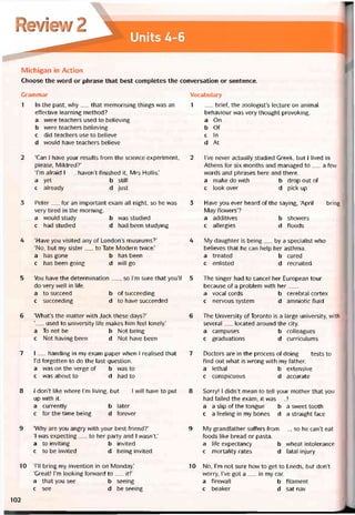 Michigan ỉn Action
Choose the vvord or phrase that best completes the conversation or sentence.
Grammar
1 In the past, why__ that memorising things was an
eííective learning method?
a were teachers used to believing
b were teachers believing
c did teachers use to believe
d would have teachers believe
2 ‘Can 1 have your results from the Science experiment,
please, Mildred?’
Tm atraid I__haven’t íinished it, Mrs Hollis.’
a yet b still
c already d just
3 Peter__ for an important exam all night, so he was
very tired in the morning.
a would study b was studied
c had studied d had been studying
4 ‘Have you visited any of London’s museums?’
‘No, but my sister__ to Tate Modern tvvice.’
a has gone b has been
c has been going d will go
5 You have the determination__ , so l’m sure that you’ll
do very well in life.
a to succeed b of succeeding
c succeeding d to have succeeded
6 ‘What’s the matter with Jack these days?’
‘__ used to university life makes him feel lonely.’
a To not be b Not being
c Not having been d Not have been
7 I__ handing in my exam paper when I realised that
l’d torgotten to do the last question.
a was on the verge of b was to
c was about to d had to
8 1 don’t like where l’m living, but__ ỉ WÍ11 have to put
up with it.
a currently b later
c for the time being d íorever
9 ‘Why are you angry vvith your best triend?’
‘I was expecting__ to her party and I wasn’t.’
a to inviting b invited
c to be invited d being invited
10 TII bring my invention in on Monday.’
‘Great! I’m looking forward to__ ít!’
a that you see b seeing
c see d be seeing
Vocabulary
1 __ brief, the zoologist’s lecture on animal
behaviour was very thought-provoking.
a On
b Of
c In
d At
2 l’ve never actually studied Greek, but I lived in
Athens for six months and managed to__ a few
words and phrases here and there.
a make do with b drop out of
c look over d pick up
3 Have you ever heard of the saying, ‘April__ bring
May flowers’?
a additives b showers
c allergies d tloods
4 My daughter is being__ by a specialist who
believes that he can help her asthma.
a treated b cured
c enlisted d recruited
5 The singer had to cancel her European tour
because of a problem with her___
a vocal cords b cerebral cortex
c nervous System d amniotic íluid
6 The University of Toronto is a large university, with
several__ located around the City.
a campuses b colleagues
c graduations d curriculums
7 Doctors are in the process of doing__ tests to
find out what is vvrong vvith my tather.
a lethal b extensive
c conspicuous d accurate
8 Sorry! I didn’t mean to tell your mother that you
had íailed the exam; it was__ !
a a slip of the tongue b a sweet tooth
c a teeling in my bones d a straight face
9 My grandtather sutters from__ , so he can’t eat
toods like bread or pasta.
a life expectancy b wheat intolerance
c mortality rates d fatal injury
10 No, l’m not sure how to get to Leeds, but don’t
vvorry, l’ve got a__ in my car.
a firewall b tilament
c beaker d sat nav
102
 