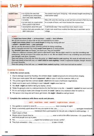 Unit 1 —1^J
needn’t have • to express the idea that
something was unnecessary,
but it was done regardless
You needn’t have gone shopping. 1 had already bought everything we
need earlier today!
WĨH have • certainty
• to look back on a past action
from a point in the íuture
Mary left early this morning, so she will have arrived in Paris by now.
In a couple of hours, we7/ have tinished the museum tour.
would have • assumptions about the past
• actions that vvere possible, but
didn’t take place
A tall blonde lady? That would have been Jessie’s mum.
A bank loan would have enabled the Murrays to send their son to
college.
ALERT!
• I might have knovvn (that) + pronoun/noun + would + bare iníinitive
We use this structure to show that we are not surprised by an action.
/ might have known (that) Cassie ivould forget to bring any money with her!
• needn’t / shouldn’t have + past participle
We can use this structure to thank someone politely for doing something.
What a beautitul bracelet! You really needn’t have gone to so much trouble.
You shouldn’t have sent me flowers, but thank you; they are beautiíul!
• There is a ditíerence between didn’t need to and needn’t have. We use didn’t need to to say that something was
unnecessary. We do not know if the action was done or not. We use needn’t have to say something was unnecessary
even though it was done. Compare:
There was plenty offood left over from the party, so I didn’t need to cook anything. We made do with 1/vhat we had.
There was plenty offood left over, so I didn’t heed to cook anything. I made a vegetarian lasagna, though, because
it’s Lucy’s íavourite.
There was plenty of food left over, so I needn’t have cooked anything. I wish mum had told me earlier!
Grammar in Action
A Circle the correct words.
1 Due to damage caused by ílooding, the exhibits must / could temporarily be removed from display.
2 Close your exam paper! We aren’t supposed / able to open it until the examiner tells us to!
3 The parties agree that this contract vvould / shall form the basis of all íuture negotiations.
4 Make sure to wear warm clothing in case it shouid / might snow later on.
5 You shall / might ask before taking my laptop, Jenny!
6 Today l’m going to vote in a national election for the tirst time in my life - I mustn’t / couldn’t be more excited!
7 lt’s no use trying to make John change his mind; he could / can be very stubborn when he wants to.
8 The queue is too long and we’ll never get tickets. We might / should as well go home!
E Complete the sentences with these words and phrases.
can’t must have need needn’t ought to have should
1 Our garden is covered in snow! It been snowing all night!
2 Rosie is extremely upset about the way you spoke to her; you apologise immediately.
3 You mentioned that a prerequisite for the job was a degree in anthropology - I
wasn’t aware of that.
4 Please intorm Gareth that he wear a suit to the otTice tomorrow - it’s casual Friday
and most people turn up in jeans.
5 You expect me to believe your excuse, surely?
6 They look exhausted - they to take a break.
106
 