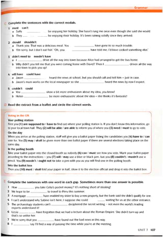 Grammar
Complete the sentences with the correct modals.
1 must can’t
a Sally be enjoying her holiday. She hasn’t rung me once even though she said she vvould.
b They be enjoying their holiday. It’s been raining solidly since they arrived.
2 should shouldn’t
a Thank you. That was a delicious meal. You have gone to so much trouble.
b Tm sorry, but I don’t eat fish.’ ‘Oh, you have told me; l’d have cooked something else.’
3 didn’t need to neediít have
a I drive all the vvay into town because Alice had arranged to get the bus home.
b Why didn’t you tell me that you were Corning home with David? Then I driven all the way
into town to pick you up!
4 vvill have could have
a Jason heard the news at school, but you should call and tell him - just in case.
b Jason’s mum works on the local nevvspaper so she heard the news by now I expect.
5 couldn’t could
a You show a bit more enthusiasm about my idea, you knovv!
b Helen be more enthusiastic about the idea - she thinks it’s tantastic!
Read the extract from a leaílet and circle the córrect words.
Voting in the UK
Your polling station
First you (1) are supposed to / have to find out where your polling station is. If you don’t know this intormation, go
to your local town hall. They (2) will be able / are able to intorm you of vvhere you (3) need / must to go to vote.
On the day
When you arrive at the polling station, statt will give you a ballot paper listing the candidates you (4) have to / can
vote for. You (5) may / shall be given more than one ballot paper if there are several elections taking place on the
same day.
In the polling booth
Take your ballot paper into the closed booth so nobody (6) can / must see how you vote. Mark your ballot paper
according to the instructions - you (7) vvill / may use a blue or black pen, but you (8) couldn’t / mustn’t use a
penciỉ. You (9) needn’t / ought not to take a pen with you as you will find one in the polling booth.
Into the ballot box
Then you (10) must / shall fold your paper in half, shovv it to the election otticial and drop it into the ballot box.
Complete the sentences with one word in each gap. Sometimes more than one ansvver is possible.
1 How you take Celia’s pocket money? It’s nothing short of stealing!
2 We hope to be to travel to Peru this summer.
3 A mortgage have enabled my sister to buy a new property, but the bank said she didn’t qualiíỳ for one.
4 [ can’t understand why Sabine isn’t here; I suppose she could vvaiting for us at the other entrance.
5 The archaeology students can’t deciphered the secret vvriting - not even the world’s leading
experts understand it!
6 Lizzie have torgotten that we had a lecture about the Roman Empire. She didn’t turn up and
that’s so unlike her.
7 We’re sorry that you have íound out the bad news in this way.
8 I say 1’11 find a way of passing the time vvhiie you’re at the meeting.
UNIT 7 107
 