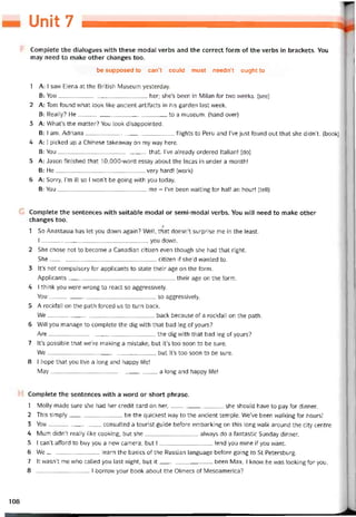 Unit 7
Complete the dialogues with these modal verbs and the correct form of the verbs in brackets. You
may need to make other changes too.
be supposed to can’t could must needn’t ought to
1 A: I saw Elena at the British Museum yesterday.
B: You her; she’s been in Milan for two weeks. (see)
2 A: Tom found what look like ancient artitacts in his garden last week.
B: Really? He to a museum. (hand over)
3 A: What’s the matter? You look disappointed.
B: I am. Adriana tlights to Peru and l’ve just tound out that she didn’t. (book)
4 A: 1 picked up a Chinese takeavvay on my way here.
B: You that. I’ve already ordered Italian! (do)
5 A: Jason tinished that 10,000-vvord essay about the Incas in under a month!
B: He very hard! (work)
6 A: Sorry, l’m iỉl so I won’t be going vvith you today.
B: You me - l’ve been vvaiting for half an hour! (tell)
Complete the sentences with suitable modal or semi-modal verbs. You WĨ1I need to make other
changes too.
Ị
1 So Anastasia has let you down again? Well, that doesn’t surprise me in the least.
I you down.
2 She chose not to become a Canadian citizen even though she had that right.
She citizen if she’d vvanted to.
3 lt’s not compulsory for applicants to State their age on the form.
Applicants their age on the form.
4 I think you were wrong to react so aggressively.
You-so aggressively.
5 A rocktall on the path torced us to turn back.
We back because of a rocktall on the path.
6 Will you manage to complete the dig with that bad leg of yours?
Are the dig vvith that bad leg of yours?
7 lt’s possible that we’re making a mistake, but it’s too soon to be sure.
We, but it’s too soon to be sure.
8 I hope that you ỉive a long and happy life!
May a long and happy life!
Complete the sentences vvith a word or short phrase.
1 Molly made sure she had her credit card on her,she should have to pay for dinner.
2 This simply be the quickest way to the ancient temple. We’ve been vvalking for hours!
3 You-------------------consulted a tourist guide betoreembarking on this long walk around the City centre.
4 Mum didn’t really like cooking, but she alvvays do a tantastic Sunday dinner.
5 I can’tattord to buy you a new camera, but Ilend you mine if you want.
6 We learn the basics of the Russianlanguage betore going to St Petersburg.
7 It wasn’t me whocalled you last night, but it been Max. I know he was looking tor you.
8 I borrovv your book about the Olmecs of Mesoamerica?
108
 