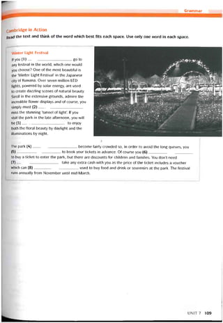 Grammar
Cambridge in Action
Read the text and think of the vvord vvhich best fits each space. Use only one word in each space.
VVinter Light Festival
lf you (1)--------------------------------------go to
any íestival in the world, which one would
you choose? One of the most beautitul is
the ‘Winter Light Festival’ in the Japanese
City of Kuvvana. Over seven millíon LED
lights, povvered by solar energy, are used
to create dazzling scenes of natural beauty.
stroll in the extensive grounds, admire the
incredible flower displays and of course, you
simply must (2)______________________
miss the stunning ‘tunnel of light’. If you
visit the park in the late atternoon, you will
be (3)to enjoy
both the íloral beauty by daylight and the
illuminations by night.
The park (4)-------------------------------------- become íairly crovvded so, in order to avoid the long queues, you
(5)to book your tickets in advance. Of course you (6)
to buy a ticket to enter the park, but there are discounts for children and tamilies. You don’t need
(7)------------------------------------- take any extra cash with you as the price of the ticket includes a voucher
which can (8)--------------------------------------used to buy food and drink or souvenirs at the park. The íestival
runs annually from November until mid-March.
UNIT7 109
 