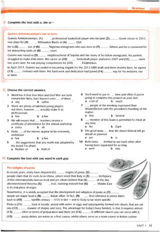 Grammar Ị
F Complete the text vvith a, the or -
Giannis Antetokounmpo’s rise to fame
Giannis Antetokounmpo, (1)protessional basketball player who became (2)Greek citizen in 2013,
now plays for (3)Milwaukee Bucks in (4)USA.
He is (5)son of (6)Nigerian immigrants who was born in (7)Athens and he is renovvned for
his astounding skills on (8)court.
Giannis was raised in (9)neighbourhood of Sepolia and like many of his fellow immigrants, his parents
struggled to make ends meet. His career as (10)basketball player started in 2007 and (11)mere
two years ỉater, he was playing competitively for (12)Rlathlitikos.
In April 201 3, Giannis succeeded in becoming eligible for the 2013 NBA dratt and three months later, he signed
(13)contract vvith them. His hard vvork and dedication had paved (14)way for his meteoric rise
to fame.
_
______________ _ _____ _ __________________________________________________ .
G Choose the correct ansvvers.
1 Word has it that Iron Man and Civil War are both
remarkable films, but I haven’t seen__ of them.
a any b either
2 There are plenty of talented young players
out there, hovvever,__ actually make it as
proíessionals.
a few b a few
3 We will ensure that__ teachers receive a
certiticate of attendance for the annual vvorkshop.
a every b all
4 Quite _í_ of the interns appear to be extremely
ambitiỏùs!
a few b a few
5 __ the suggestions that you made was adopted by
the board l’m atraid.
a Neitherot b Halfof
6 You’lI need to put in__ time and effort if you’re
going to complete this project on your own.
a a lot of b much
7 __ people at the meeting expressed their
dissatistaction with the presidents handling of the
matter.
a Any b Several
8 __ member of this team is permitted to cheat at
any time.
a No b Each
9 The good news__ that the dance testival vvill go
ahead as planned.
a are b is
10 Both tvvins__ thrilled to see each other atter
having been separated for so long.
a were b was
H Complete the text vvith one word in each gap.
The delights of pasta
In recent years, many have disputed (1)origins of pasta. (2)
people claim that its roots lie in China, others insist that Italy is (3)birthplace
of this internationally-tamous food and yet others believe that (4)of the two
atorementioned theories (5)true, claiming instead that (6)Middle East
is ìts real place of origin.
Nonetheless, it is M/idely accepted that the development and adoption of pasta as (7)_____
simple yet staple food is (8)Italian affair. In fact, (9)tirst reíerence to pasta dates
back to (10)twelfth century - 1154 in fact - and to Sicily to be more speciíic.
Pasta is (11)kind of noodle, mixed with water or eggs and subsequently tormed into sheets that are cut
into (12)manner of shapes and sizes. The advantage for today’s busy tamilies, is that it requires almost
(13)effort in terms of preparation and there are (14)of ditíerent sauces you can serve with it.
(15)pasta dishes are eaten as a íirst course, vvhilst others serve as a main course in Italian cuisine.
UNIT 1 11
 