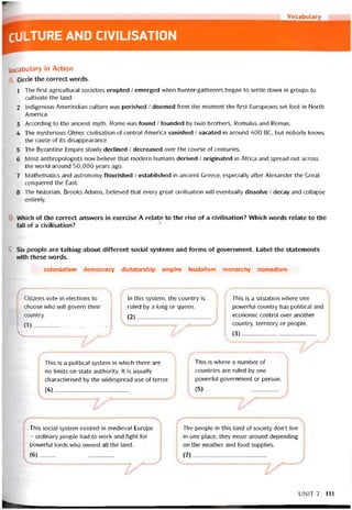 r Vocabulary
CULTURE AND CIVILISATION
Vocabulary in Action
Circle the correct vvords.
1 The first agricultural societies erupted / emerged when hunter-gatherers began to settle down in groups to
cultivate the land.
2 Indigenous Amerindian culture was perished / doomed from the moment the íirst Europeans set foot in North
America.
3 According to the ancient myth, Rome vvas íound / íounded by twin brothers, Romulus and Remus.
4 The mysterious Olmec civilisation of Central America vanished / vacated in around 400 BC, but nobody knows
the cause of its disappearance.
5 The Byzantine Empire slovvly declined / decreased over the course of centuries.
6 Most anthropologists now believe that modern humans derived / originated in Atrica and spread out across
the world around 50,000 years ago.
7 Mathematics and astronomy ílourished / established in ancient Greece, especially aíter Alexander the Great
conquered the East.
8 The historian, Brooks Adams, believed that every great civilisation will eventually dissolve / decay and collapse
entirely.
Which of the correct ansvvers in exercise A relate to the rise of a civilisation? Which words relate to the
fall of a civilisation?
Six people are talking about diííerent soclal Systems and íorms of government. Label the statements
with these vvords.
colonialism democracy dictatorship empire íeudalism monarchy nomadism
Citizens vote in elections to
choose who will govern their
country.
(1)—__________________
In this System, the country is
ruled by a king or queen.
(2)_________ __________
This is a situation vvhere one
powerful country has political and
economic control over another
country, territory or people.
(3)__________ -___ _________
This is a political System in which there are
no limits on State authority. It is usually
characterised by the vvidespread use of terror.
(4)__________ _--------------- ------
This is where a number of
countries are ruled by one
povveríul government or person.
(5) I____________ '_____
This social System existed in medieval Europe
- ordinary people had to work and tight for
powerful lords vvho owned all the land.
(6)________________________
The people in this kind of society don’t live
in one place; they move around depending
on the vveather and food supplies.
(7)____________________ '
UN1T7 111
 