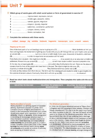 Mỉ 7
Which group of vvords goes vvith vvhich social System or form of government in exercise c?
1 : imprisonment, repression, torture
2 : middle ages, peasants, nobles
3 : vvander, gypsies, migration
4: emperor, dynasty, imperial
5 : ballot box, constitution, parliament
6 : conquer, slavery, colony
7 : throne, coronation, heir
Complete the sentences with these vvords.
artiíact damage dig exhibits fieldwork íragments manuscripts ruins unearth vessels
Digging up the past
One of the best parts of an archaeology course is going on a (1)Most students vvill tell you
that nothing beats the excitement of getting your hands dirty as you sift through the soil and maybe come across
an ancient (2)such as a coin or a kniíe blade. Every year, thousands of students undertake
(3)in order to experience an excavation at tirst hand.
First of all a site is located - this might be in the (4)of an ancient City or an area near a modern-day
settlement. Researchers use ancient (5)______ '__________as well more modern vvritten sources to pinpoint a site.
At the site, the archaeologists (6)relics which they íind buried in the soil. These are the physical
remains from the lives of the people who lived there in the past. The objects might be old coins, (7)
of pottery or vvhole drinking (8)They must be extremely caretul not to (9)
the items as they remove them from the soil. The items are then catalogued and studied in order to give insights into
the customs of ancient cultures. Eventually, these items vvill end up as (10)in a museum.
Read two short texts about multiculturalism and immigration. Then complete this table vvith the words
in bold.
RELATINC TO RACISM RELATING TO SOMEONE’S
_________ BACKGROUND_________
RELATING TO POSITIVE SOCIAL
_________ EXPERIENCES________
—1
Multiculturalism in Canada
Multiculturalism is a detining aspect of Canadian
identity. Enshrined in Section 27 otthe 1971
Canadian Charter of Rights and Freedoms, it is
based on the tundamental beliet that every citizen
should enjoy equal rights regardless of their race,
ethnicity, religion or ancestry. While immigration
is becoming an increasingly sensitive issue in
many European countríes, Canada’s experience
proves that racial harmony and cross-cultural
understanding are achievable goals in a modern
society. Canadian citizens take pride in their racial
heritage but nevertheless have a strong sense
of community and society as a vvhole is deíinitely
more accepting of diverse cultures.
The VVindrush generation
In 1948, the ss Empire Windrush arrived at Tilbury Dock
in England and 492 passengers from Jamaica, Trinidad and
Tobago disembarked. This was to be the beginning of post-
war mass migration to the UK - the new Caribbean arrivals
came to be knovvn as ‘the VVindrush generation.’ Atter the
Second World War, the UK was suttering from a shortage
of labour and encouraged citizens of the Caribbean to seek
work in the country - many of them had tought for Britain
during the war. Sadly, many would meet vvith prejudice
and intolerance. Intluenced by racist propaganda, some
employers and home ovvners retused to employ or house
these immigrants. This discrimination was a major tactor in
the development of a shared identity amongst immigrants.
112
 