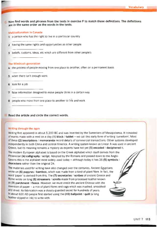 Vocabulary
Now íind words and phrases from the texts in exercise F to match these detinitions. The detinitions
are in the same order as the vvords in the texts.
Multiculturalism in Canada
1 a person who has the right to live in a particular country
2 having the same rights and opportunities as other people
3 belieís, customs, ideas, etc which are ditterent from other people’s
The VVindrush generation
4 the process of people moving from one place to another, oíten on a permanent basis
5 when there isn’t enough work
6 look for a job
7 íalse iníormation designed to make peopỉe think in a certain way
8 people who move from one place to another to live and work
Read the article and circle the correct vvords.
VVriting through the ages
Writing tirst appeared in about 3,200 BC and was invented by the Sumeríans of Mesopotamia. It consisted
of marks made vvith a reed on a clay (1) block / tablet - we call this early form of vvriting ‘cuneiíornT. Most
of these (2) inscriptions / memoranda record details of commercial transactions. Other Systems developed
independently in both China and Central America. A vvriting System knovvn as Linear A was used in ancient
Greece, but its meaning remains a mystery as experts have not yet (3) encoded / deciphered it.
The modern European alphabet is based on the Greek alphabet vvhich itselt derives from the /ỵ
Phoenician (4) calligraphy / script. Adopted by the Romans and passed down to the Anglo- //,/
Saxons this is the alphabet most vvìdely used today - although today it has 26 (5) symbols / /*/ /
characters rather than the oríginal 24. // //
The materials used for vvriting have also changed over the centuries. Ancient Egyptians /
wrote on (6) papyrus / bamboo, vvhich was made from a kind of plant íibre. In fact, the /44^
word ‘paper’ is derived from this. The (7) secretaries / scribes of ancient Greece and
Rome vvrote on long (8) streamers / scrolls made from processed leather knovvn Ịr
as (9) parchment / íleece. Hovvever, we must credit the ancient Chinese with the -=*
invention of paper - a mix of plant íibres and rags vvhich was mashed, smoothed
and dried. Its íabrication was a closely-guarded secret for hundreds of years.
In about 600 AD people tirst started using the (10) ballpoint / quill (a long
íeather dipped in ink) to vvrite with.
UNIT7 113
 