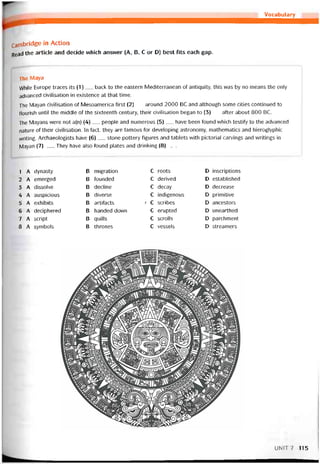 Vocabulary
Cambridge in Action
Read the article and decide vvhich ansvver (A, B, c or D) best fits each gap.
The Maya
VVhile Europe traces its (1)__ back to the eastern Mediterranean of antiquity, this was by no means the only
advanced civilisation in existence at that time.
The Mayan civilisation of Mesoamerica tirst (2)__ around 2000 BC and although some cities continued to
tlourish until the middle of the sixteenth century, their civilisation began to (3)__ aíter about 800 BC.
The Mayans were not a(n) (4)__ people and numerous (5)___ have been tound vvhich testiíy to the advanced
nature of their civilisation. In fact, they are tamoiis for developing astronomy, mathematics and hieroglyphic
vvriting. Archaeologists have (6)__ stone pottery tigures and tablets with pictorial carvings and vvritings in
Mayan (7)___They have also tound pỉates and drinking (8)___
1 A dynasty B migration c roots D inscriptions
2 A emerged B tounded c derived D established
3 A dissolve B decline c decay D decrease
4 A auspicious B diverse c indigenous D primitive
5 A exhibits B artitacts 7 c scribes D ancestors
6 A deciphered B handed down c erupted D unearthed
7 A script B quills c scrolls D parchment
8 A symbols B thrones c vessels D streamers
UNIT7 115
 