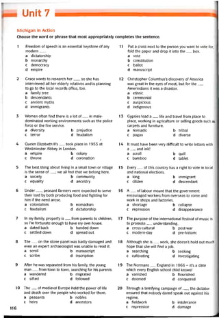 Omt 7
Michigan in Action
Choose the word or phrase that most appropriately completes the sentence.
1 Freedom of speech is an essentiaỉ keystone of any
modern___
a dictatorship
b monarchy
c democracy
d empire
2 Crace vvants to research her__ , so she has
intervievved all her elderly relatives and is planning
to go to the local records ottice, too.
a tamily tree
b descendants
c ancient myths
d immigrants
3 Women otten find there is a lot of__ in male-
dominated vvorking environments such as the police
torce or the tire Service.
a diversity b prejudice
c terror d teudalism
Ị
4 Queen Elizabeth ll’s__ took place in 1953 at
Westminster Abbey in London.
a empire b colony
c throne d coronation
5 The best thing about living in a small town or village
is the sense of__ ; we all teel that we belong here.
a society b community
c equality d ancestry
6 Under__ , peasant tarmers were expected to serve
their lord by both producing íood and tighting for
him if the need arose.
a colonialism b nomadism
c teudalism d dictatorship
7 In my tamily, property is__ trom parents to children,
so ỉ’m tortunate enough to have my own house.
a dated back b handed down
c settled down d spread out
8 The__ on the stone panel was badly damaged and
even an expert archaeologist was unable to read it.
a scroll b manuscript
c scribe d inscription
9 Aíter he was separated trom his tamily, the young
man__ írom town to town, searching for his parents.
a wandered b migrated
c siíted d tollovved
10 The__ of medieval Europe held the povver of lite
and death over the people who vvorked for them.
a peasants b nobles
c heirs d ancestors
11 Put a cross next to the person you want to vote for,
fold the paper and drop it into the__ box.
a vote
b constitution
c ballot
d manuscript
12 Christopher Columbus’s discovery of America
vvas great in the eyes of most, but for the__
Amerindians it vvas a disaster.
a ethnic
b ceremonial
c auspicious
d indigenous
1 3 Gypsies lead a_ lite and travel írom place to
place, vvorking in agriculture or selling goods such as
carpets and turniture.
a nomadic b tribal
c pagan d diverse
14 It must have been very ditticult to write letters with
a__ and ink!
a scroll b quill
c bamboo d tablet
15 Every__ of this country has a right to vote in local
and national elections.
a king b immigrant
c citizen d descendant
16 A__ of labour meant that the government
encouraged vvorkers trom overseas to come and
work in shops and tactories.
a shortage b collapse
c repression d disappearance
17 The purpose of the international testival of music is
to promote__ understanding.
a cross-cultural b post-war
c modern-day d pre-historic
18 Although she is__ vvork, she doesn’t hold out much
hope that she will íind a job.
a searching b seeking
c cultivating d investigating
19 The Normans__ England in 1066 - it’s a date
which every English school child knovvs!
a vanished b tlourished
c doomed d conquered
20 Through a territying campaign of__ , the dictator
ensured that nobody dared speak out against his
regime.
a tieldvvork b intolerance
c repression d damage
116
 
