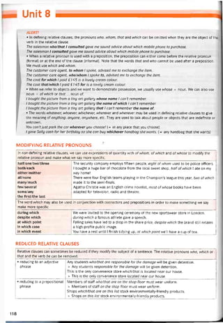 Unit B
ALERT!
• In defining relative clauses, the pronouns who, whom, that and which can be omitted when they are the object of the
verb in the relative clause.
The salesman who/that I consulted gave me sound advice about which mobile phone to purchase.
The salesman 1 consulted gave me sound advice about which mobile phone to purchase.
• When a relative pronoun is used with a preposition, the preposition can either come betore the relative pronoun
(íormal) or at the end of the clause (intormal). Note that the words that and who cannot be used atter a preposition.
We must use which and whom.
The customer care agent, to whom I spoke, advised me to exchange the item.
The customer care agent, who/whom I spoke to, advised me to exchange the item.
The coot for which I paid £ / 45 /s a lovely cream colour.
The coat that/which I paid £145 for is a lovely cream colour.
• When we reter to objects and we want to demonstrate possession, we usually use whose + noun. We can also use
noun + ofwhich or that... noun of.
I bought the picture from a tiny art gallery whose name I can’t remember.
I bought the picture from a tiny art gallery the name ofwhich I can’t remember.
I bought the picture from a tiny art gallery that I caiTt remember the name of.
• The vvords whatever, whoever, whichever, wherever and whenever may be used in detining relative clauses to give
the meaning of anything, anyone, anywhere, etc. They are used to talk about people or objects that are indetinite or
unknovvn.
You can’tjust park the car wherever you choose! {= in any place that you choose)
/ gave Sally cash for her birthday so she can buy nhichever handbag she wants. (= any handbag that she wants)
MODIFY1NG RELATIVE PRONOUNS
In non-defining reỉative clauses, we can use expressions of quantity with ofwhom, of which and ofwhose to modity the
relative pronoun and make what we say more specitic.
half/one/two/three
both/each
either/neither
all/none
many/much
few/several
some/any
the first/the last
The security company employs titteen people, eight ofwhom used to be police otticers.
1 bought a huge bar of chocolate from the local sweet shop, half of which 1 ate on my
way home!
There were four English teams playing in the Champion’s league this year, two ofwhich
made it to the semi-finals.
Agatha Christie was an English crime novelist, most of whose books have been
adapted for television, radio and theatre.
The word which may also be used in conjunction vvith connectors and prepositions in order to make something we say
make more specitic
during vvhich
despite vvhich
at vvhich point
in which case
in vvhich event
We were invited to the opening ceremony of the new sportswear store in London,
during which a íamous athlete gave a speech.
Falling sales have led to a drop in the share price, despite which the brand still retains
a high-protile public image.
You have a rest until I tinish tidying up, at which pointwe’ have a cup of tea.
REDUCED RELATIVE CLAUSES
Relative clauses can sometimes be reduced if they modity the subject of a sentence. The relative pronouns who, which or
that and the verb be can be removed.
• reducing to an adjective
phrase
Any students who/that are responsible for the damage wili be given detention.
> Any students responsible for the damage will be given detention.
This is the only convenience store which/that is located near our house.
> This is the only convenience store located near our house.
• reducing to a prepositional
phrase
Members of staff who/that are on the shop tloor must wear unitorm.
> Members of staff on the shop tloor must wear unitorm.
Shops which/that are on this list stock environmentally-triendly Products.
> Shops on this list stock environmentally-triendly Products.
118
 