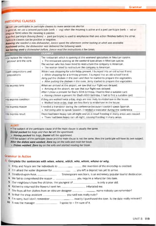 Grammar
PARTICIPLE CLAUSES
We can use partĩciples in participle clauses to make sentences shorter.
In general, we use a present participle (verb + -ing) when the meaning is active and a past participle (verb + -ed or
irregular form) when the meaning is passive.
A períect participle (having (been) + past participle) is used to emphasise that one action tinishes beíore the other.
Participle clauses can be positive or negative.
Knovving she needed a new dishwasher, Janice spent the atternoon Online looking at what was available.
Purchased Online, the dishivasher was delivered the following week.
Not having used a dishwasher betore, Janice read the instructions a few times.
USE EXAMPLE
«to replace the relative
pronoun and the verb
with conjunctions and
prepositions
to express time
• to express condition
to express reason
• to express result
The restaurant which is opening at the vveekend specialises in Mexican cuisine.
> The restaurant opening at the vveekend specialises in Mexican cuisine.
The woman who has been hired to restructure the company is American.
> The woman hired to restructure the company is American.
While I was shopping for a birthday present, I bumped into an old school triend.
> While shopping for a birthday present, I bumped into an old school triend.
Jerry put the chicken in the oven and then he started to prepare the vegetables.
> After putting the chicken in the oven, Jerry started to prepare the vegetables.
When we arrived at the airport, we saw that our tlight was delayed.
> Arriving at the airport, we saw that our tlight was delayed.
Atter I chose a present for Dad’s 60th birthday, I had to find a suitable card.
> Having chosen a present for Dad’s 60th birthday, I had to find a suitable card.
líthey are walked tvvice a day, dogs are less likely to misbehave in the house.
> Walked tvvice a day, dogs are less likely to misbehave in the house.
I needed a translator during the conterence because I couldn’t speak Spanish.
> Not being able to speak Spanish, I needed a translator during the conterence.
There had been heavy rain all night and as a result tlooding in many areas was caused.
> There had been heavy rain all night, causing tlooding in many areas.
ALERT!
• The subject of the participle clause and the main clause is usually the same.
Daniel packed his bags and then he left the apartment.
> Having packed his bags, Daniel left the apọrtment.
• lf the subject of the participle clause and the main clause is not the same, then the participle will have its own subject.
After the dishes were washed, Zara lay on the sofa and read her book.
> Dishes vvashed, Zara lay on the sofa and started reading her book.
Grammar in Action
Complete the sentences with nhen, nhere, nhich, nho, nhom, nhose or nhy.
1 Kilby and Noyce are the individuals to the invention of the microchip is credited.
2 ỉ’m atraid the vvater dispenser for you left a deposit has yet to arrive.
3 Stratford-upon-Avon,Shakespeare was born, is an extremely popular tourist destination.
4 We fail to comprehend the reason you require a reíund for this item.
5 Our neighbours have íive children, the youngest of is only a year old.
6 Katherine returned the flowers I sent her,inturiated me.
7 She buys all her clothes from an obscure designer name nobody can remember!
8 ls that the shop assistant you said was really rude?
9 l’m sorry, but I don’t remember exactly I purchased the item. Is the date really relevant?
10 lt was the manager I spoke to - l’m sure of it.
UNIT 8 119
 