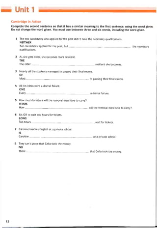 Cambridge in Action
Complete the second sentence so that it has a similar meaning to the first sentence, using the word given.
Do not change the word given. You must use betvveen three and six vvords, including the word given.
1 The two candidates who applied for the post didn’t have the necessary qualitications.
NEITHER
Two candidates applied for the post, but the necessary
qualitications.
2 As she gets older, she becomes more resilient.
THE
The older resilient she becomes.
3 Nearly all the students managed to passed their final exams.
OF
Most.---------------------------------------------------------------------------- in passing their final exams.
4 All his ideas were a dismal tailure.
ONE
Every-----------------------------------------------------------------------------a dismal tailure.
5 How much íurniture vvill the removal men hầve to carry?
ITEMS
How-----—-------------------------------------------------------------------- vvill the removal men have to carry?
6 lt’s OK to wait two hours for tickets.
LONG
Two hours vvait for tickets.
7 Cạroline teaches English at a private school.
IS
Caroline-----------------------------------------------------------------------------at a private school.
8 They can’t prove that Celia took the money.
NO
There----- —--------------------------------------------------------------------that Celia took the money.
12
 