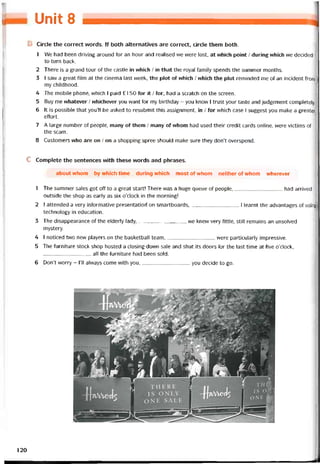 Unit 8
B Circle the correct words. If both alternatives are correct, circle them both.
1 We had been driving around for an hour and realised we were lost, at vvhich point / during vvhich we decided
to turn back.
2 There is a grand tour of the castle in which / in that the royal tamily spends the summer months.
3 I saw a great tilm at the cinema last week, the plot of vvhich / vvhich the plot reminded me of an incident from
my childhood.
4 The mobile phone, vvhich I paid £1 50 for it / for, had a scratch on the screen.
5 Buy me vvhatever / vvhichever you want for my birthday - you knovv 1 trust your taste and judgement completely.
6 It is possible that you’ll be asked to resubmit this assignment, in / íor which case I suggest you make a greater
ettort.
7 A large number of people, many of them / many of vvhom had used their credit cards Online, were victims of
the scam.
8 Customers who are on / on a shopping spree should make sure they don’t overspend.
c Complete the sentences vvith these vvords and phrases.
about whom by which time during which most of whom neither of whom wherever
1 The summer sales got off to a great start! There vvas a huge queue of people,had arrived
outside the shop as early as six o’clock in the morning!
2 1 attended a very intormative presentatioii on smartboards,1 learnt the advantages of using
technology in education.
3 The disappearance of the elderly lady,we knevv very little, still remains an unsolved
mystery.
4 I noticed two nevv players on the basketball team,were particularly impressive.
5 The íurniture stock shop hosted a closing-down sale and shut its doors for the last time at tive o’clock,
all the turniture had been sold.
6 Don’t vvorry - 1’11 alvvays come with you,you decide to go.
120
 