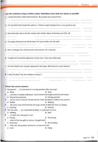 t..........
Join the sentences using a relatỉve clause. Sometimes more than one answer is possible.
1 1 heard about the violent demonstration. Ten people were injured there.
Grammar
2 The iournalist intervievved the vvaitress. A tamous singer had given her a very generous tip.
3 That particular stall in the flea market sells clothes. Many of the items are 50% off.
4 The puppy belongs to an elderly lady. Her house backs onto the park.
5 My ex-colleague has started up his own business. He is Spanish.
6 I bought two household appliances at that store. They were both faulty.
7 The new model never actually appeared in the shops. We’d heard so much about it.
8 Is this the place? You were telling me about it.
Choose the correct answers.
1 Housework__ , it’s now time for my long-awaited coffee and cake!
a doing b done
2 __ you were a tootball enthusiast, 1 went ahead and bought tickets for the match.
a Having been guessed b Having guessed
3 __ by his school mates for several months, Mark decided to contide in his parents.
a Bullied b Bullying
4 __ the store, 1 was astonished by the huge variety of different items on display.
a Entering b Entered
5 The new mall,__ by a renovvned architect, is a pleasure to be in.
a building b built
6 __ a credit card, she paid in cash.
a Having b Not having
7 __ vvhich of the two gifts to choose, I bought both!
a No known b Not knovving
8 __ vvith care, this product vvill last for at least ten years.
a Used b Using
UN!T 8 121
 