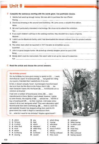 r
F Complete the sentences starting with the vvords given. Use participle clauses.
1 Amelia had saved up enough money. She vvas able to purchase the new iPhone.
Having J
2 David was brovvsing in the second-hand bookshop. He came across a valuable tirst edition.
WhiIe 1
3 We aren’t particularly interested in technology. We chose not to attend the exhibition.
Not
,
4 lf you wash children’s soft toys in the vvashing machine, they shouldn’t be a source of germs.
VVashed_______________________________________________________________________________________
5 I didn’t use the Bluetooth tacility until 1 had dovvnloaded the relevant software from the product vvebsite.
Betore_________________________________________________________________________________________
6 The Online store vvhich he launched in 2015 became an immediate success.
Launched_______________________________________________________________________________________
7 John is a great bargain hunter. He picked up a trendy designer iacket for just £ 150!
Being__________________________________________________________________________________________
8 Wendy didn’t read the instructions. She wasn’t able to set up her new wí-fi connection.
Not_________________________________________________________________________________________ __
Ị
G Read the article and choose the correct answers.
My birthday present
For my birthday I’ve been given money to spend on (1)__ I want.
And what do I want? A hoverboard! (2)__ had great tun riding
my cousin’s, I decided that I vvanted one of my own.
In fact, it doesn’t actually ‘hover’, but teenagers have borrovved
the term trom the film Back to the Future Part II, (3)__ the
main character travels into the íuture (4)__ hoverboards are as
common as bicycles!
1 had seen a number of hoverboards Online, (5)_ were
manutactured in China. Beíore I went ahead, hovvever, I spoke
to some íriends, the majority of (6) _ advised me ... NEVER to
buy a hoverboard! (7)__ by their reaction, I did some Online
research of my own and guess what? They vvere absolutely right!
Hoverboards have been overheating, (8)__ them to catch íire
and explode! Amazon has stopped selling them and the us
government has made ít illegal to manuíacture them.
So ... what do I want for my birthday? Maybe a good book?!
1 A vvhich B any c vvhich thing D vvhatever
2 A To have B Had c Having D While having
3 A in vvhich B which c vvhichever D in which case
4 A when that B vvhenever c in when D when
5 A most B which they c most of vvhich D most they
6 A vvhom B vvho c vvhose D vvhoever
7 A Contusing B Contused c Having contused D Was contused
8 A causing B caused c they cause D having caused
122
 