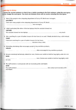 Grammar
Cambridge in Action
Complete the second sentence so that it has a similar meaning to the first sentence, using the word given.
p0 not change the vvord given. You must use betvveen three and six words, including the word given.
1 Most of the people in the computing department of Currys PC World were teenagers.
MAJORITY
There were many people in the computing department of Currys PC World,
______________________________________ vvere teenagers.
2 1 didn’t particularly Iĩke either of the two laptops that the assistant shovved me.
NEITHER
The assistant shovved me tvvo laptops,very much.
3 After searching for a pair of leather trousers for two hours to no avail, I íinally decided to buy a skirt instead.
POINT
I had been searching for a pair of leather trousers for two hours,
______________________________________ decision to buy a skirt.
4 Misleading advertising oíten encourages people to buy vvorthless Products.
MISLED
_____________________________________________ otten encouraged to buy vvorthless Products.
5 Because somebody had already robbed her once, Gemma was careíul to hold her bag tightly under her arm.
BEEN
once, Gemma was careíul to hold her bag tightly under
her arm.
6 The staff members 1 communicate with are invariably polite and helptul.
WITH
The staff members into contact are invariably polite
and helpíul.
UNIT8 123
 