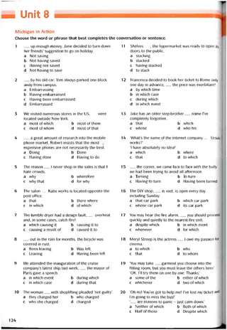 [=1 Unit 8
Michigan in Action
Choose the word or phrase that best completes the conversation or sentence.
1 __ up enough money, Jane decided to turn down
her triends’ suggestion to go on holiday.
a Not saving
b Not having saved
c Having not saved
d Not having to save
2 by his old car, Tom alvvays parked one block
avvay from campus.
a Embarrassing
b Having embarrassed
c Having been embarrassed
d Embarrassed
3 We visited numerous Stores in the us,__ were
located outside New York.
a mostotvvhich b mostotthem
c mostoívvhom d mostoíthat
4 __ a great amount of research into the mobile
phone market, Robert insists that the most
expensive phones are not necessarily the best.
a Doing b Done
c Having done d Having to do
5 The reason__ I never shop in the sales is that I
hate crovvds.
a vvhy b wherefore
c why that d for why
6 The salon__ Katie works is located opposite the
post oíTice.
a that b there vvhere
c in which d ofwhich
7 The tumble dryer had a design tault,__ overheat
and, in some cases, catch Tire!
a vvhich causing it b causing it to
c causing a result of d caused it to
8 __ out in the rain for months, the bicycle was
covered in rust.
a Been leaving b Was left
c Leaving d Having been left
9 We attended the inauguration of the cruise
company’s latest ship last week,__ the mayor of
Paris gave a speech.
a in which event b during vvhich
c in vvhich case d during that
10 The woman__ with shoplitting pleaded ‘not guilty’.
a they charged her b who charged
c who she charged d charged
11 Shelves__ , the hypermarket was ready to open its
doors to the public.
a stacking
b stacked
c having stacked
d to stack
12 Francesca decided to book her ticket to Rome only
one day in advance,___ the price vvas exorbitant!
a by vvhich time
b in which case
c duringvvhich
d in vvhich event
13 Jake has an older step-brother__ name I’ve
completely torgotten.
a that b which
c vvhose d who his
14 ‘What’s the name of the internet company__ Ursula
vvorks?’
‘1 have absolutely no idea!’
a which b where
c that d to vvhich
15 __ the corner, we came face to face with the bully
we had been trying to avoid all atternoon.
a Turning b To turn
c Having to turn d Having been turned
16 The DIY shop,__ is vast, is open every day
including Sunday.
a that car park b which car park
c whose car park d its car park
17 You may hear the fire alarm,__ you should proceed
quickiy and quietly to the nearest fire exit.
a despite vvhich b in vvhich event
c vvhenever d for which
18 Meryl streep is the actress__ I owe my passion for
cinema.
a to vvhich b who
c that d to whom
19 ‘You may take__ garment you choose into the
titting room, but you must leave the others here.’
‘OK. 1’11 try them on one by one. Thanks.’
a someotthe b either of vvhich
c vvhichever d twoofwhich
20 ‘Oh no! You’ve got to help me! l’ve lost my ticket and
l’m going to miss the bus!’
‘__ are reasons to panic - just calm down.’
a Neither of vvhich b Bothotvvhich
c Haltotthose d Despite vvhich
124
 