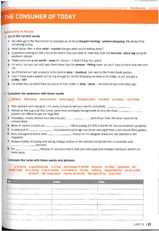 Vocabulary
the CONSUMER OF TODAY
Vocabulary in Action
Circle the correct words.
1 We otten go to the flea market on Sundays as we enjoy bargain hunting / window-shopping. We always find
something to buy.
2 What better than a little retail / market therapy when you’re teeling down?
3 Customers vvishing to check the price beíore they purchase an item may scan the barcode / price tag using an
electronic device.
4 These socks are great vvorth / value for money - I think ru buy four pairs!
5 l’m sorry, but you can only take three items into the dresser / íitting room, so you’ll have to leave that one vvith
me.
6 You’ll find all our hair Products in the Central aisle / checkout, just next to the frozen foods section.
7 I don’t think that a basket vvill be big enough for all the shopping we need to do today, so vvill you get a
trolley / till?
8 l’m aíraid that we don’t have any more of that model in shop / stock - we sold out just a few days ago.
Complete the sentences vvith these words.
affluent affordable astronomical extravagant indispensable lucrative priceless vvorthless
1 This necklace isn’t real gold - l’m sorry to have to tell you that it’s completely
2 Almost all the pupils at this school come from privileged backgrounds as only the most
parents can afford to pay the huge fees.
3 Novvadays, mobile phones have become a(n)part of our lives. We never leave home
vvithout them.
4 Rents in Central London are I We’re paying £3,000 a month for this two-bedroom property!
5 A collection of Impressionist paintings was stolen last night from a well-known Paris gallery.
6 Kelly managed to tind a more version of the designer dress she had admired in the
magazine.
7 Sanjay’s hobby of buying and selling vintage clothes on his website has turned into a successtul and
business.
8 His litestyle of luxurious hotels, fast cars and expensive holidays eventually led him to
bankruptcy.
Complete the table with these words and phrases.
a íortune a good/bad job a living
ends meet for a living it as it comes
sb harm sth lying down
advantage of sb/sth amends an otíer business do
it or leave it money nothing responsibility sb íor a ride
the/my accounts the right thing your time
jo make take
u
u 1 u
11
rm11• uu 1 m '1 ?./ 1
UNIT8 125
 