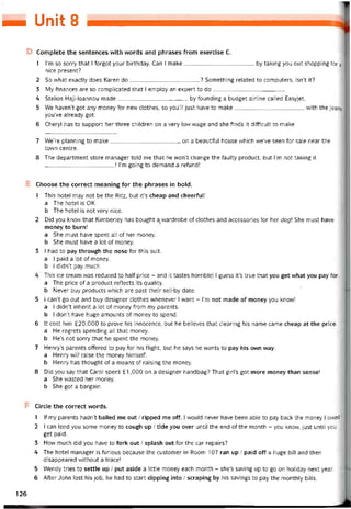 — Unỏt s
D Complete the sentences with vvords and phrases from exercise c.
1 l’m so sorry that I forgot your birthday. Can I make by taking you out shopping for
nice present?
2 So what exactly does Karen do? Something related to computers, isn’t it?
3 My tinances are so complicated that I empioy an expert to do
4 Steỉios Haji-loannou made by íounding a budget airline called Easyjet.
5 We haven’t got any money for new clothes, so you’ll just have to make
you’ve already got.
6 Cheryl has to support her three children on a very low wage and she íinds it ditticult to make
vvith the jeans
7 We’re planning to make on a beautiíul house vvhich we’ve seen for sale near the
town centre.
8 The department store manager told me that he won’t change the taulty product, but l’m not taking it
! l’m going to demand a retund!
Choose the correct meaning for the phrases in bold.
1 This hotel may not be the Ritz, but it’s cheap and cheertul!
a The hotel is OK.
b The hotel is not very nice.
2 Did you know that Kimberley has bought ạzwardrobe of clothes and accessories for her dog She must have
money to burn!
a She must have spent all of her money.
b She must have a lot of money.
3 I had to pay through the nose for this suit.
a I paid a lot of money.
b I didn’t pay much.
This ice cream was reduced to half price - and it tastes horrible!
a The price of a product reílects its quality.
b Never buy Products vvhich are past their sell-by date.
guess it’s true that you get what you pay for
5 I can’t go out and buy designer clothes vvhenever I want - l’m not made of money you know!
a I didn’t inherit a lot of money from my parents.
b 1 don’t have huge amounts of money to spend.
6 It cost him £20,000 to prove his innocence, but he believes that clearing his name came cheap at the price.
a He regrets spending all that money.
b He’s not sorry that he spent the money.
7 Henry’s parents ottered to pay for his flight, but he says he wants to pay his own way.
a Henry vvill raise the money himselí.
b Henry has thought of a means of raising the money.
8 Did you say that Carol spent £ 1,000 on a designer handbag? That girl’s got more money than sense!
a She vvasted her money.
b She got a bargain.
Circle the correct vvords.
lf my parents hadn’t bailed me out / ripped me off, vvould never have been able to pay back the money owed
1
a
2 I can lend you some money to cough up / tide you over until the end of the month - you know, just until you
get paid.
3 Hovv much did you have to fork out / splash out for the car repairs?
4 The hotel manager is turious because the customer in Room 107 ran up / paid off a huge bill and then
disappeared vvithout a trace!
5 Wendy tries to settle up / put aside a little money each month - she’s saving up to go on holiday next year.
6 After John lost his job, he had to start dipping into / scraping by his savings to pay the monthly bills.
126
 