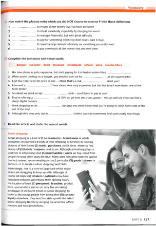 G Now match the phrasal verbs which you did NOT choose in exercise F vvith these detinitions.
1 : to return all the money that you have borrovved
2 : to cheat somebody, especially by charging too much
3 : to manage tinancially, but with great ditticulty
4 : to pay for something which you don’t really want to buy
5 : to spend a ỉarge amount of money on something you really want
6 : to pay somebody all the money that you owe them
Complete the sentences with these vvords.
bargain cut-price debit discount instalments reíund sales special offers
1 Her new phone is quite expensive, but she’s payíng for it in twelve interest-tree
2 When you’re cooking on a budget, you need to look out for at the supermarket.
3 I got two T-shirts for the price of one - I think that’s a real, don’t you?
4 I demand a! These shoes were very expensive, but the tirst time I wore them, one of the
heels broke!
5 l’m atraid we don’t accept cards - you’ll have to pay in cash.
6 They’re otíering a of 20% on pll their electronic goods - let’s go and see if we can find a
cheap digital camera.
7 I love shopping in the because you never knovv what you’re going to come home with at the
end of the day!
8 Although this shop only stocks clothes, you can sometimes tind some really nice things.
Read the article and circle the correct vvords.
Social shopping wBH
Social shopping is a kind of (1) e-commerce / brand name in vvhich
consumers involve their íriends in their shopping experience by sharing
pictures of their latest (2) stock / purchases, outíit ideas, vvhere to find
money-off (3) labels / coupons, and so on. Although advertising plays a
vìta! role in intluencing what (4) merchandise / vvares we buy, input trom
people we trust otten seals the deal. Many sites now allovv users to upload
product revievvs, recommending (or not!) particular (5) goods / shares or
Services, or to create custom shopping ‘vvish’ lists.
Interestingly, this is a user-led approach vvhich major
Stores are struggling to keep up with. Although of
course all major (6) retailers / publicists now have
dedicated vvebsites advertising their opening hours,
the location of their (7) personnel / branches, product
lines, special otíers and so on, very few are taking
advantage of the latest trends in social shopping. In
order to discourage people from taking their (8) custom /
loyalty elsevvhere, they need to catch up vvith the latest
Online shopping trends by merging social media, ottline
Services and local promotions.
UNIT 8 127
 