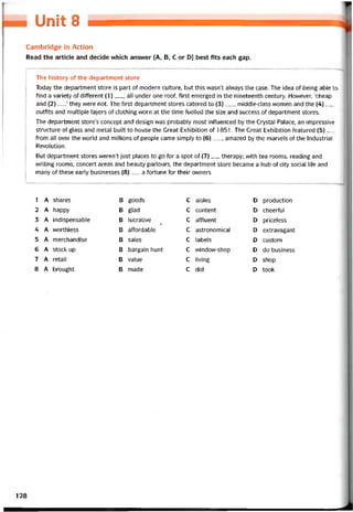 OnẫỄS
Cambridge in Action
Read the article and decide which answer (A, B, c or D) best fits each gap.
The history of the department store
Today the department store is part of modern culture, but this wasn’t always the case. The idea of being able to
find a variety of ditterent (1)__ , all under one rooí, tirst emerged in the nineteenth century. However, ‘cheap
and (2)__ ’ they were not. The íirst department Stores catered to (3)___ middle-class women and the (4)___
outfits and multiple layers of clothing vvorn at the time íuelled the size and success of department Stores.
The department store’s concept and design was probably most intluenced by the Crystal Palace, an impressive
structure of glass and metal built to house the Great Exhibition of 1851. The Great Exhibition íeatured (5)__
trom all over the vvorld and millions of people came simply to (6)__ , amazed by the marvels of the Industrial
Revolution.
But department Stores weren’t just places to go for a spot of (7)__ therapy; vvith tea rooms, reading and
vvriting rooms, concert areas and beauty parlours, the department store became a hub of City social life and
many of these early businesses (8)__ a tortime for their ovvners
1 A shares B goods c aisles D production
2 A happy B glad c content D cheertul
3 A indispensabíe B lucrative
Ị
c attluent D priceless
4 A vvorthless B aítordable c astronomical D extravagant
5 A merchandise B sales c labels D custom
6 A stock up B bargain hunt c window-shop D do business
7 A retail B value c living D shop
8 A brought B made c did D took
128
 