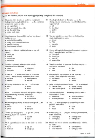 Vocabularỵ
IVlichigan in Action
Choose the vvord or phrase that most appropriately completes the sentence.
I More and more íamilies in Southern Europe are
tinding it increasingly ditticult to___ as the economic
crisis really begins to bite.
a do a good job
b take somebody for a ride
c do the right thing
d make ends meet
2 I don’t suppose Jason vvill let you buy him dinner -
he likes to___
a get vvhat he paid for
b make more money than sense
c pay his ovvn way
d have money to burn
3 Time to___Waiter, could you bring us our bill,
please?
a settle up
b pay off
c splash out
d put aside '
4 I bought a tabulous skirt and some trendy
sportsvvear in the danuary___
a sales b discounts
c bargains d offers
5 Is there a__ of Marks and Spencer in the City
centre? I alvvays buy my undervvear from them.
a location b headquarters
c branch d retailer
6 £50 is my final offer - you can__ it or leave it.
a take b make
c do d have
11 Beauty Products are in the same__ as the
shampoos and conditioners - near the back of the
supermarket.
a tilị
b checkout
c trolley
d aisle
12 You can scan the__ over there to tind out how
much that hairdryer costs.
a brand
b PIN
c barcode
d stock
13 lt’s not advisable to buy goods from Street vendors -
there’s a good chance you’ll be___
a ripped off
b torked out
c paid off
d scraped by
14 They took so long to serve me that I decided to__
my custom elsevvhere.
a take b do
c have d shop
15 l’m paying for my Computer in six, monthly__ ; I
couldn’t have afforded it othervvise.
a instalments b debits
c retunds d doses
16 What exactly does Anna’s tather__ ? Is he a lavvyer?
a take his time b do for a living
c take advantage of d make amends
7 These__ earphones are never any good - they’ve
stopped vvorking atter only three days!
a sell-by
c interest-free
b cut-price
d e-commerce
8 Two for the price of one; that’s certainly great__ for
money!
a worth b value
c price d bargain
9 I had to pay through the__ to get this Chanel
handbag, but it was worth it!
a ears b mouth
c nose d eyes
10 We all agreed to cover some of the cost - so come
on,__ Ị
a dip in b rip off
c bail out d cough up
17 Amy has just signed__ modeling contract with a
top cosmetics brand.
a a lucrative b an astronomical
c an indispensible d an attordable
18 You__ a really good job of presenting the new
product. Well done!
a had b took
c made d did
19 Colỉn is only just__ ; he gets unemployment benetit,
but it isn’t much.
a scraping by b putting aside
c bailing out d tiding over
20 Please feel free to brovvse around the shop. There’s
no hurry -___
a in your time b tell the time
c have the time d take your time
UNIT8 129
 