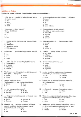 Grammar
Michigan in Action
Choose the ansvver that best completes the conversation or sentence.
1 Those shorts__ suitable for a job intervievv; they’re
símply too casual.
a isn’t
b aren’t
c haven’t
d doiít
2 ‘How long is__ River Thames?’
‘Sorry, I don’t know.’
a the
b -
c a
d that
3 __ tend to feel the cold more than younger people.
a Elderly
b The elderly
c The elderly people
d Elderly persons
4 Basketball is__ sport that is very popular in the USA:
a -
b the
c a
d some
5 __ is the only cure for one of my bad headaches.
a Some silence
b A silence
c The silence
d Silence
6 The turniture was all imported from Italy; they must
have spent__ money on it.
a many b much
c lots of da few
7 ‘Did you enjoy your meal?’
‘Yes, thank you.__ dish I chose vvas delicious.’
a Some b One
c A d The
8 __ your luggage on the counter?
a Are those b Is that
c Are that d Is those
9 __ the guests vvanted to stay late so the party broke
up at eleven.
a None b Nobody of
c None of d Not one
10 Catherine has__ protound knovvledge of adverse
vveather conditions; she has conducted a large
amount of research on the topic.
a - ba
c the d some
11 ‘I can’t find my glasses! Have you seen__ anywhere?’
‘No, sorry.’
a those
b it
c them
d someotthem
12 ‘This heatvvave is terrible, isn’t ít?’
‘Yes. What we really need__ rain.’
a are a little
b is a little
c is little
d is much
13 A medal was given to__ the many participants.
a each of
b every
c some
d neither of
14 l’ve been__ all day and l’m so bored!
a at a home
b in house
c atthehome
d at home
15 Do you want to join me for__ ?
a a lunch
b lunch
c the lunch
d any lunch
16 __ can sometimes get themselves into trouble
because they’re such curious animais.
a Cats b The cats
c A cat d The cat
17 Gemma told us about her chiidhood and it was__
very touching story.
a the b one
ca d any
18 __ Russian is a language l’m very keen to learn.
a Some b Those
c The d -
19 There are__ opportunities for graduates these days,
so you should settle for what you are ottered.
a little b any
c some d few
20 There wasn’t enough evidence to prosecute Tamara;
__ of the intormation provided proved to be talse.
a many b much
c several d another
UNIT 1 13
 