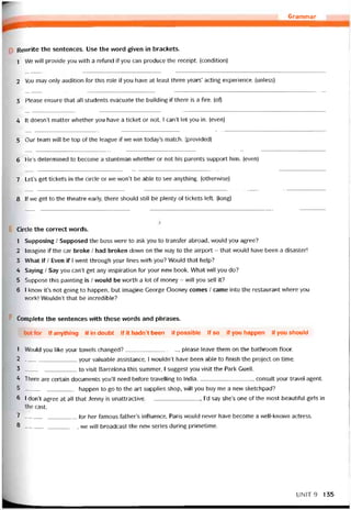 Grammar
Revvrite the sentences. Use the word given in brackets.
1 We will provide you vvith a refund if you can produce the receipt. (condition)
2 You may only audition for this role if you have at least three years’ acting experience. (unless)
3 Please ensure that all students evacuate the building if there is a fire. (of)
4 Ít doesn’t matter vvhether you have a ticket or not, I can’t let you in. (even)
5 Our team vvill be top of the league if we win today’s match. (provided)
6 He’s determined to become a stuntman vvhether or not his parents support him. (even)
7 Let’s get tickets in the circle or we won’t be able to see anything. (othervvise)
8 lfwe get to the theatre early, there should still be plenty of tickets left. (long)
Circle the correct vvords.
1 Supposing / Supposed the boss were to ask you to transter abroad, vvould you agree?
2 Imagine if the car broke / had broken down on the way to the airport - that vvould have been a disaster!
3 What ỉf / Even if I went through your lines with you? Would that help?
4 Saying / Say you can’t get any ínspiration for your new book. What vvill you do?
5 Suppose this painting is / vvould be worth a lot of money - will you sell it?
6 I know it’s not going to happen, but imagine George Clooney comes / came into the restaurant vvhere you
work! Wouldn’t that be incredible?
Complete the sentences vvith these words and phrases.
but for if anything if in doubt if it hadn’t been if possible if so if you happen if you should
1 Would you like your tovvels changed?, please leave them on the bathroom íloor.
2 your valuable assistance, I wouldn’t have been able to tinish the project on time.
3 to visit Barcelona this summer, I suggest you visit the Park Guell.
4 There are certain documents you’ll need beíore travelling to India., consult your travel agent.
5 happen to go to the art supplies shop, wi11 you buy me a new sketchpad?
6 I don’t agree at all that Jenny is unattractive l’d say she’s one of the most beautitul girls in
the cast.
7 for her íamoiis father’s iníluence, Paris vvould never have become a vvell-knovvn actress.
8 -__ ______________, we will broadcast the new series during primetime.
UN1T9 135
 