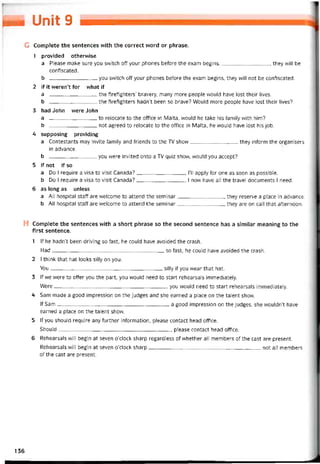 u- Unit 9 —
G Complete the sentences with the correct word or phrase.
1 provided othervvise
a Please make sure you svvitch off your phones beíore the exam begins, they vvĩll be
contiscated.
b you svvitch off your phones betore the exam begins, they vvill not be contiscated.
2 if it weren’t for what if
a the tiretighters’ bravery, many more people would have lost their lives.
b the tiretighters hadn’t been so brave? Would more people have lost their lives?
3 had John vvere John
a to relocate to the office in Malta, vvould he take his tamily vvith him?
b not agreed to relocate to the office in Malta, he vvould have lost his job.
4 supposing providing
a Contestants may invite íamily and triends to the TV show they intorm the organisers
in advance.
b you were invited onto a TV quiz show, would you accept?
5 if not if so
a Do I require a Visa to visit Canada?, 1’11 apply for one as soon as possible.
b Do I require a Visa to visit Canada? , I novv have all the travel documents I need.
6 as long as unless
a All hospital staff are vvelcome to attend the seminar they reserve a place in advance.
b All hospital staff are vvelcome to attend the seminar they are on call that aíternoon.
H Complete the sentences with a short phrase so the second sentence has a similar meaning to the
first sentence.
1 lf he hadn’t been driving so fast, he couid have avoided the crash.
Had so fast, he could have avoided the crash.
2 I think that hat looks silly on you.
You silly if you wear that hat.
3 lf we were to oíter you the part, you vvouíd need to start rehearsals immediately.
Were-------------------------------------------------------------------, you would need to start rehearsals immediately.
4 Sam made a good impression on the judges and she earned a place on the talent show.
If Sam-------------------------------------------------------------------a good impression on the judges, she wouldn’t have
earned a place on the talent show.
5 lf you should require any turther intormation, please contact head oítice.
Should, please contact head ottice.
6 Rehearsals will begin at seven o’clock Sharp regardless of vvhether all members of the cast are present.
Rehearsals vvill begin at seven o’clock Sharp not all members
of the cast are present.
136
 