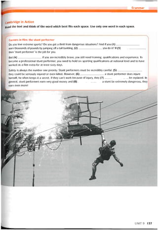 Grammar
cambridge in Action
Read the text and think of the word vvhich best fits each space. Use only one word in each space.
Careers in film: the stunt períormer
Do you love extreme sports? Do you get a thrill from dangerous situations? And if you (1)
earn thousands of pounds by jumping off a tall building, (2)you do it? lf (3),
then ‘stunt períormer’ is the job for you.
But (4)if you are incredibly brave, you still need training, qualitications and experience. To
become a protessional stunt pertormer, you need to hold six sporting qualitications at national level and to have
vvorked as a film extra for at least sixty days.
Satety is always the number one priority. Stunt pertormers must be incredibly caretul. (5),
they could be seriously injured or even killed. Hovvever, (6)a stunt pertormer does injure
himselí, he oíten keeps it a secret. If they can’t work because of injiiry, they (7)be replaced. In
general, stunt pertormers earn very good money and (8)a stunt be extremely dangerous, they
earn even more!
UNIT9 137
 