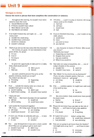Unit 9
Michigan in Action
Choose the vvord or phrase that best completes the conversation or sentence.
1 __ throughout the meeting, he wouldn’t have been
asked to leave the room.
a Should Martin not talk
b lf Martin wouldn’t have talked
c Were Martin not to talk
d Had Martin not talked
2 lf we hadn’t trained day and night, we__ our
victory now!
a wouldn’t be celebrating
b wouldn’t have celebrated
c weren’t to celebrate
d wouldn’t celebrate
3 ‘Shall we go and see the nevv action íilm this Saturday?’
‘__ the revievvs are good, ỉ’m not interested in that
genre of film, l’m aíraid.’
a In case
b Even if
c So long as
d Unless Ị
4 _ be given the opportunity to take part in a reality
show, what would you do?
a lf you b Were you to
c Had you d Should
5 ‘__ you were asked to present íirst prize at the
avvards ceremony, vvould you accept?’
‘Yes, L don’t see vvhy not.’
a Providing b Supposing
c Should d Were
6 lf we__ outside the cinema since six o’clock, we
wouldn’t have got to see the film.
a weren’t vvaiting b didn’t wait
c hadn’t been vvaiting d shouldn’t have waited
7 ‘I feel a bít sick.’
‘Well, if you__ that much chocolate, l’m not surprised.’
a will eat b vvould eat
c vvill be eating d vvould have eaten
8 ‘Let’s tackle the housevvork together.’
‘OK. lf you__ the living room, 1’11 tidy the bedrooms.’
a will clean b are cleaning
c would have cleaned d won’t clean
9 lf I vvere you, l’d take an umbrella with you__ it rains.
a supposing b in case of
c in case d vvhether
10 You__ your driving licence if you were a more caretuỉ
driver! How are you going to get to work now?
a wouldn’t have lost b didn’t lose
c weren’t losing d wouldn’t lose
11 lf Evelina__ a part in a play or musical, she vvould
alvvays send us free tickets.
a had had
b vvill have
c would have
d had
12 lf you’ve hnished rehearsing,__ your Scripts on the
table, please.
a vvould leave
b leave
c you were to leave
d you had left
1 3 ‘_ any character in Game of Thrones. Who vvould
you choose?’
‘Detinitely Jon Snovv!’
a Supposing you had been
b Imagine that you be
c Say you could be
d What if you would be
14 Had Julie not sung so beautiíully, she__ one of
today’s hnalists in the contest.
a wouldn’t be b won’t be
c shouldn’t have been d weren’t
15 ‘But, Mum! I’m too tired to do my homevvork!’
‘If you can play Computer games, then you__ your
homevvork. Come on - get goingl’
a are doing b vvould do
c will do d can do
16 lf he___ a better painter, he might have sold some
of his work by now.
a is b be
c were d vvould be
17 __ the extra tuition, Andy vvould never have passed
his music exam.
a But for b Even if
c Supposing d In case of
18 Please let me knovv if you can take on the role of
Blanche------, we’ll have to hold a new audition.
a lfso b lf not
c Itindoubt d lf anything
19 lf I hadn’t íelt so ill, I__ today’s acting class.
a would attend b vvould have attended
c had attended d was attending
20 ‘How are we going to get home from the theatre?’
‘Jed might pick us up, but if__ , we’ll have to take
a taxi.
a so b necessary
c possible d anything
 