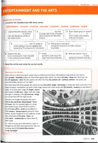 Vocabulary
entertainment and the arts
Vocabulary in Action
Complete the classitìed ads with these vvords.
choreographer composer conductor playvvright scriptvvriter stuntman understudy vocalist
1 Large production company seeks
_________to períorm
risky and dangerous scenes in
nevv action movie.
2 required
to design and direct innovative
dance routines for West End
musical.
3 Youth drama group in search
of to
vvrite modern play dealing
vvith real-lỉfe issues.
4 , vvith the ability to
create dialogue and an engaging plot,
required by TV producers for new sitcom.
5 Philharmonic looking for
to lead the orchestra and other musical
ensembles.
6 Auditions for a(n)
to act as backup for main character
in new comedy at local theatre.
7 Girted_________________
vvanted to write music for
large theatrical production.
8 New boy band to recruit
to sing
alongside talented musicians.
Read the article and circle the correct vvords.
VVorking in the theatre
lf the cast of a show have given a particularly brilliant pertormance, the audience may take to their feet in
a(n) upright / standing ovation to show their appreciation when the artists (2) take / draw their tinal bow. As
the (3) applause / aisle tills the auditorium atter the tinal (4) curtain call / national anthem, the actors are
unquestionably the stars of the night.
But what about all those people who work so hard (5) centre stage / backstage to make the show a success? The
stage manager coordinates the work of the stage hands who move props and (6) stencils / scenery on and off the
stage. If an actor gets stage (7) íright / terror
and íorgets his (8) cues / lines, then the stage
manager is waiting in the (9) interval / vvings
to prompt him vvith the right words.
And let’s not torget the people who work
(10) in the vvardrobe department / íront
of house. On the opening night of a shovv,
you need to keep a level head to work in
the (11) box office / stalls as hundreds of
(12) vievvers / theatre-goers queue for their
tickets. As the members of the audience crowd
into the theatre (13) circle / foyer, an
(14) usher / understudy will show them to
their seats.
So, next time you go to the theatre, spare a
thought for all those men and women who are
vvorking hard (1 5) behind the scenes /
in the spotlight!
UNIT9 139
 