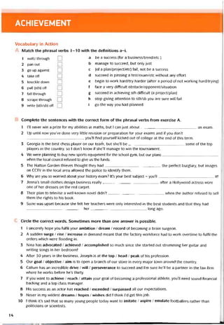 ACHIEVEMENT
Vocabulary in Action
Match the phrasal verbs 1-10 vvith the detinitions a-i.
1 waltz through
2 pan out
3 go up against
4 take off
5 knuckle down
6 pull (sth) off
7 fall through
8 scrape through
9 write (sth/sb) off
a be a success (for a business/trend/etc )
b manage to succeed, but only just
c [of a plan/project/etc) fail, not be a success
d succeed in passing a test/exam/etc vvithout any effort
e begin to work hard/try harder (after a period of not vvorking hard/trying)
f face a very ditticult obstacle/opponent/situation
g succeed in achieving sth diííicult (a project/plan)
h stop giving attention to sth/sb you are sure vvill tail
i go the way you had planned
Complete the sentences vvith the correct form of the phrasal verbs from exercise A.
1 1’11 never win a prize for my abilities in maths, but I can just about an exam.
2 Up until now you’ve done very little revision or preparation for your exams and if you don’t
, you’ll find yourselt kicked out of college at the end of this term.
3 Georgia is the best chess player on our tearh, but she’ll be some of the top
players in the country, so I don’t know if she’ll manage to win the tournament.
4 We were planning to buy new sports equipment for the school gym, but our plans
when the local council retused to give us the tunds.
5 The Hatton Garden thieves thought they had the pertect burglary, but images
on CCTV in the local area allovved the police to identity them.
6 Why are you so worried about your history exam? It’s your best subject - youìl it!
7 Jenna’s small clothes design business really atter a Hollyvvood actress wore
ohe of her dresses on the red carpet.
8 Their plan to televise a well-known novel didn’t when the author retused to sell
them the rights to his book.
9 Suzie vvas upset because she telt her teachers were only interested in the best students and that they had
her long ago.
Circle the correct words. Sometimes more than one answer is possible.
1 í sincerely hope you fulfil your ambition / dream / record of becoming a brain surgeon.
2 A sudden surge / rise / increase in demand meant that the tactory vvorktorce had to work overtime to tulíil the
orders vvhich were tlooding in.
3 Nina has advocated / achieved / accomplished so much since she started out strumming her guitar and
vvriting songs in her bedroom!
4 Atter 30 years in the business, Joseph is at the top / head / peak of his protession.
5 Our goal / objective / aim is to open a branch of our store in every major town around the country.
6 Callum has an incredible drive / vvill / perseverance to succeed and l’m sure he’ll be a partner in the law firm
vvhere he vvorks betore he’s thirty.
7 lf you want to achieve / reach / attain your goal of becoming a protessional athlete, you’ll need sound tinancial
backing and a top-class manager.
8 His success as an actor has reached / exceeded / surpassed all our expectations.
9 Never in my vvildest dreams / hopes / wishes did I think I’d get this job.
10 I think it’s sad that so many young people today want to imitate / aspire / emulate tootballers rather than
politicians or scientists.
14
 