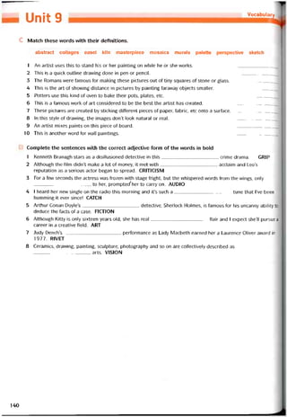 Vocabulary
»9
c Match these vvords vvith their detinitions.
abstract collages easel kiln masterpiece mosaics murals palette perspective sketch
1 An artist uses this to stand his or her painting on vvhile he or she works.
2 This is a quick outline dravving done in pen or pencil. _______________
3 The Romans were íamous for making these pictures out of tiny squares of stone or glass.
4 This is the art of shovving distance in pictures by painting íaravvay objects smaller.
5 Potters use this kind of oven to bake their pots, plates, etc. ________________
6 This is a tamous work of art considered to be the best the artist has created.
7 These pictures are created by sticking ditterent pieces of paper, íabric, etc onto a surtace.
8 In this style of dravving, the images don’t look natural or real.
9 An artist mixes paints on this piece of board.
10 This is another word for wall paintings. ________________
Complete the sentences vvith the correct adjective form of the words in bold
1 Kenneth Branagh stars as a disillusioned detective in this crime drama. GRIP
2 Although the film dídn’t make a lot of money, it met with acclaim and Leo’s
reputation as a serious actor began to spread. CRITICISM
3 For a few seconds the actress was frozen vvith stage íright, but the vvhispered vvords from the vvings, only
to her, prompted'her to carry on. AUDIO
4 I heard her nevv single on the radio this morning and it’s such a tune that l’ve been
humming it ever since! CATCH
5 Arthur Conan Doyle’s detective, Sherlock Holmes, is tamous for his uncanny ability t'
deduce the tacts of a case. FICTION
6 Although Kitty is only sixteen years old, she has real tlair and I expect she’ll pursue a
career in a Creative íield. ART
7 Judy DenclTs pertormance as Lady Macbeth earned her a Laurence Oliver avvard in
1977. RIVET
8 Ceramics, drawing, painting, sculpture, photography and so on are collectively described as
_________
______ _ ______ ărts. VISION
140
 