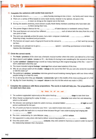 I Unìt 9
c Complete the sentences with words from exercise F.
1 My tavourite show is every Sunday evening at nine o’clock - my íamily and I never miss ít!
2 There are a variety of tilms based on comic book heroes, hovvever in my opinion, the plot in the
is never as strong as the original One in the book.
3 During the avvards ceremony, most vvinners usually thank tamily members and those who have been a(n)
to them during their lives.
4 The painter Degas is tamous for his of ballet dancers in nineteenth century France.
5 The novel teatures not one but four ditterent, each of whom tells the story from his or her
own point of view.
6 The work was originally vvritten for piano, but a later composer created a(n)version
teaturing strings, vvoodvvind and percussíon.
7 The torensic art expert used a tingerprint tound on the canvas to a ‘lost’ work by Leonardo
da Vinci.
8 Candidates are advised not to give a speech - something spontaneous is more likely to
impress the intervievvers.
H Circle the correct vvords.
1 The tinale / premiere of the show was a tantastic musical number vvhere the entire cast danced to a live band.
2 Mum doesn’t watch pilots / reruns on TV - she thinks it’s boring to see something for the second or third time.
3 I preter subtitled / dubbed toreign movies as I enjoy listening to the original language of the film - even if 1
don’t understand vvhat they say!
4 The movie included original íootage / coverage from actual news bulletins of the tíme.
5 Why do you alvvays watch all the credits / ratings at the end of the film? Do you care who vvrote the soundtrack
or did the make-up?
6 The politiciarTs vvireless / primetime intervỉevv gained record-breaking vievving tigures with over three million
people tuning in to hear his vievvs.
7 It’s so annoying when they put channels / commercials right in the middle of the most exciting part of a film!
8 Mụ Big Fat Greek Wedding 2 is a sequel / sitcom to the íirst hít íilm which was made in 2002.
Complete the sentences with these prepositions. The words in bold vvill help you. The prepositions can
be used more than once.
by from in of on out
1 The audience appỉauded rapturously as the actors lined up stage to take their bow.
2 When Daniel is preparing for a play, he stays character even when he’s not rehearsing,
vvhich is a bít weird!
3 The director, not vvanting to make the actors nervous, remained hidden of sight as each
person auditioned for the part.
4 Yes, of course you have to memorise your lines - you need to know every word heart.
5 I ended up with the lead role in a musical show because the girl I was understudying kept singing out
tune!
6 The choir, conducted by Sir John Webster, sang pertect unison.
7 She appeared in a play where she had to deliver several long speeches memory.
8 Once the actors were costume, they were asked to improvise a scene in order to explore
the relationship betvveen their characters.
142
 