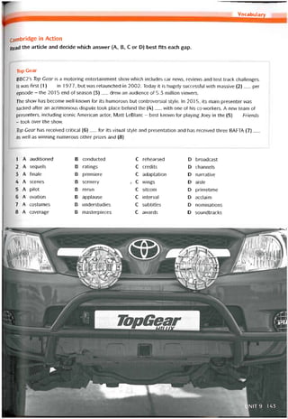 Vocabidary
Cambridge in Action
Read the article and decide vvhich ansvver (A, B, c or D) best fits each gap.
Top Gear
BBC2’s Top Gear is a motoring entertainment show which includes car news, revievvs and test track challenges.
lt was first (1)__ in 1977, but was relaunched in 2002. Today it is hugely successíul with massive (2)___ per
episode - the 2015 end of season (3)__ drevv an audience of 5.3 míllion vievvers.
The show has become well-known for its humorous but controversial style. In 201 5, its main presenter was
sacked after an acrimonious dispute took place behind the (4)__ with one of his co-vvorkers. A new team of
presenters, including iconic American actor, Matt LeBlanc - best knovvn for playing Joey in the (5)__ Friends
- took over the show.
Top Gear has received critical (6)__ for its visual style and presentation and has received three BATTA (7)___
as well as vvinning numerous other prizes and (8)___
1 A auditioned B conducted c rehearsed D broadcast
2 A sequels B ratings c credits D channels
3 A tinale B premiere c adaptation D narrative
4 A scenes B scenery 7 c wings D aisle
5 A pilot B rerun c sitcom D primetime
6 A ovation B applause c interval D acclaim
7 A costumes B understudies c subtitles D nominations
8 A coverage B masterpieces c avvards D soundtracks
 