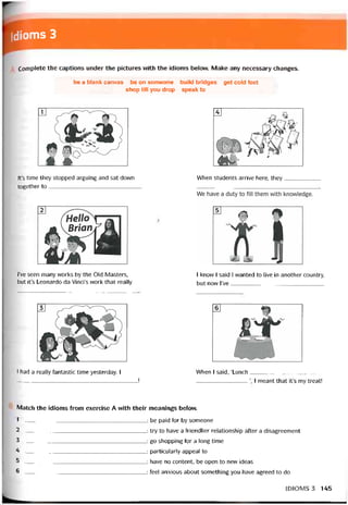 dioms 3
Complete the captions under the pictures with the idioms belovv. Make any necessary changes.
be a blank canvas be on someone build bridges get cold feet
shop till you drop speak to
lt’s time they stopped arguing and sat dovvn
together to______________________________
When students arrive here, they
l’ve seen many works by the Old Masters,
but it’s Leonardo da Vinci’s vvork that really
I know I said I wanted to live in another country,
but now l’ve______________________________
I had a really tantastic time yesterday. I
_______________________________________ Ị
When I said, ‘Lunch_______________________
I meant that it’s my treat!
Match the idioms from exercise A with theỉr meanings belovv.
1 -______________________________________ : be paid for by someone
2 ._______________________________________: try to have a triendlier relationship after a disagreement
3 : go shopping for a long time
4 -_______________________________________ : particularly appeal to
5 : have no content, be open to new ideas
6 -------------------------------------------------------------------: feel anxious about something you have agreed to do
IDIOMS 3 145
 