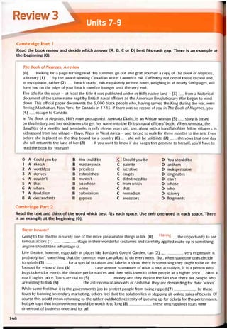 Review 3
Units 7-9
Cambridge Part 1
Read the book revievv and decide vvhich ansvver (A, B, c or D) best fits each gap. There is an example at
the beginning (0).
The Book of Negroes: A revievự
(0)__ looking for a page-turning read this summer, go out and grab yourselt a copy of The Book of Negroes,
a literary (1)__ by the award-winning Canadian writer Lawrence Hill. Detinitely not one of those clichéd and,
in my opinion, rather (2)__ ‘beach reads’, this exquisitely vvritten novel, vveighing in at nearly 500 pages, vvill
have you on the edge of your beach towel or lounger until the very end.
The title for the novel - at least the title it was published under in HiITs native land - (3)__ from a historical
document of the same name kept by British naval officers as the American Revolutionary War began to wind
down. This otticial paper documents the 3,000 black people who, having served the King during the war, were
tleeing Manhattan, New York, for Canada in 1 783. If there was no record of you in The Book of Negroes, you
(4)__ escape to Canada.
In The Book of Negroes, Hill’s main protagonist, Aminata Diallo, is an Atrican vvoman (5)__ story is based
on this history and her endeavours to get her name into the British naval otticers’ book. When Aminata, the
daughter of a jeweller and a midwife, is only eleven years old, she, along vvith a handtul of her fellow villagers, is
kidnapped from her village - Bayo, Niger in West Atrica - and torced to walk for three months to the sea. Even
beíore she is placed on the ship bound for a country (6)__ she vvill be sold into (7)___ , she vows that one day
she vvill return to the land of her (8)___lf you,want to knovv if she keeps this promise to herselt, you’ll have to
read the book for yourselt!
0 A Could you be B You could be c 1 Should you be D You should be
1 A sketch B masterpiece c palette D anthem
2 A worthless B priceless C lucrative D indispensable
3 A derives B establishes C erupts D originates
4 A couldn’t B mustn’t C didn’t need to D can’t
5 A that B on whose C from which D vvhose
6 A vvhere B when C that D who
7 A íeudalism B colonialism c nomadism D slavery
8 A descendants B gypsies C ancestors D íragments
Cambridge Part 2
Read the text and think of the word which best fits each space. Use only one word in each space. There
is an example at the beginning (0).
Buyer beware!
Going to the theatre is surely one of the more pleasurable things in life. (0) Having the opportunity to see
íaiĩious actors (1)stage in their wonderful costumes and caretully applied make-up is something
anyone should take advantage of.
Live theatre, hovvever, especially in places like London’s Covent Garden, can (2)very expensive; it
probably isn’t something that the common man can afford to do every week. But, vvhen someone does decide
to splash (3)for a special occasion and take in a show, there is something they ought to be on the
lookout for - touts! Just (4)case anyone is unavvare of what a tout actually is, it is a person who
buys tickets for events like theatre períormances and then sells them to other people at a higher price ... otten a
much higher price. Touts are out to (5)money and they exploit the fact that there are people who
are Mining to fork (6)the astronomical amounts of cash that they are demanding for their ‘wares’.
While some feel that it is the governments job to protect people from being ripped (7)by these
touts by banning secondary marketing, others teel that the solution lies in stopping all Online sales of tickets. of
course this vvould mean returning to the rather outdated necessity of queuing up for tickets for the pertormance,
but perhaps that inconvenience vvould be vvorth it so long (8)these unscrupulous touts were
driven out of business once and for all.
146
 