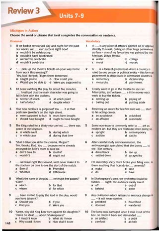 Review 3 
Units 7-9
Michigan in Action
Choose the word or phrase that best completes the conversation or sentence.
Grammar
1 lf we hadn’t rehearsed day and night for the past
six vveeks, we__ our success right now!
a wouldn’t be celebrating
b wouldn’t have celebratẽd
c weren’t to celebrate
d wouldn’t celebrate
2 ‘__ pick up the theatre tickets on your way home
from work this evening?’
‘Yes, but I íorgot; Tll get them tomorrovv.’
a Ought you to b How could you
c Would you be able to d Were you supposed to
3 l’d been vvatching the play for about five minutes,
I realised that the main character was going to
fall in love with the duchess.
a neither of which b atvvhichpoint
c halfofwhich d despite which •'
4 Your new necklace is gorgeous! You__ it at that
posh new jeweller’s on the high Street.
a were supposed to buy b must have bought
c shoưld have bought d ought to have bought
5 The King ruled for a thirty-year period,__ there was
peace in the kingdom.
a in which event b during vvhich
c in which case d during that time
6 ‘Shall I drive you all to the cinema, Megan?’
‘No, thanks, Dad. You__ because we’ve already
arranged for Julie’s mum to take us.’
a don’t have to b mustn’t
c wouldn’t d might not
7 __ we leave right this second, we’II never make it to
the stadium on time to see the start of the match.
a Even if b Provided
c Whether d Othervvise
8 ‘What’s the name of the play__ we’ve got íree passes?’
‘CatsV
a vvhich b for that
c vvhere d forwhich
9 __ been invited to play the lead in the play, vvould
you have taken it?
a Should you b Ityou
c Had you d Were you
10 ‘Karen, why did King Lear turn against his daughter?’
‘1 have no idea!__ about Shakespeare?’
a I mustn’t know b What do I know
_ c Why could I know d How shall I know
Vocabulary
1 A__ is any piece of artvvork painted on or applied
directly to a wall, ceiling or other large permanent
surtace - one of my tavourites was painted by the
Mexican, Diego Rivera.
a vessel b collage
c mural d mosaic
2 A__ is a form of government where a country is
ruled by one person or political entity - this form of
government is often tound in communist countries.
a democracy b dictatorship
c monarchy d parchment
3 I really want to go to the theatre to see Les
Miserables, so l’ve been__ a little money each
week to buy the tickets.
a settling up b paying off
c bailing out d putting aside
4 Receiving an avvard for his tirst role was__ start
to his acting career.
a an auspicious b a dubbed
c an affluent d a nomadic
5 Some non-experts commonly reter to__ art as
modern art, but they are mistaken when doing so.
a upright b contemporary
c audible d catchy
6 Atter caretul study and examination, the
anthropologist speculated that the bones__ _to
the 1 6th century.
a dated back b ran up
c settled down d scraped by
7 l’m incredíbly sorry that I broke your Ming vase; is
there anything that I can do to__ amends?
a make b take
c do d have
8 In Shakespeare’s time, the orchestra would be
hidden__ sight; the audience rarely saw it.
a off b out of
c behind d down
9 Any civilisation which retuses to embrace change is
- it will never survive.
a perished b tlourished
c doomed d vvandered
10 The lamp vvas damaged when I took it out of the
box, so I took it back and demanded___
a an artitact b a debit
c a retund d an heir
 