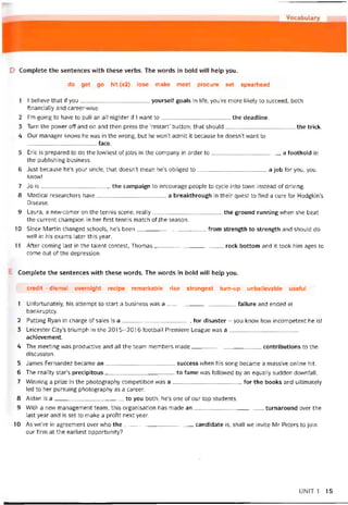 D Complete the sentences with these verbs. The words in bold vvill help you.
do get go hit (x2) lose make meet procure set spearhead
1 I beiieve that if you yourselt goals in life, you’re more likely to succeed, both
hnancially and career-wise.
2 I’m going to have to pull an all-nighter if 1 want to the deadline.
3 Turn the power off and on and then press the ‘restart’ button; that should the trick.
4 Our manager knows he was in the vvrong, but he won’t admit it because he doesn’t vvant to
face.
5 Eric is prepared to do the lovvliest of jobs in the company in order to a toothold in
the publishing business.
6 Just because he’s your uncle, that doesn’t mean he’s obliged to a job for you, you
knovv!
7 Jo is the campaign to encourage people to cycle into town instead of driving.
8 Medical researchers have a breakthrough in their quest to find a cure for Hodgkin’s
Disease.
9 Laura, a new-comer on the tennis scene, really the ground running when she beat
the current Champion in her tirst tennis match ot ithe season.
10 Since Martin changed schools, he’s been from strength to strength and should do
well in his exams later this year.
11 After Corning last in the talent contest, Thomas rock bottom and it took him ages to
come out of the depression.
Complete the sentences with these vvords. The vvords in bold will help you.
credit - dismal overnight recipe remarkable rise strongest turn-up unbelievable usetul
1 Uníortunately, his attempt to start a business was a íailure and ended in
bankruptcy.
2 Putting Ryan in charge of sales is a for disaster - you know how incompetent he is!
3 Leicester City’s triumph in the 2015-2016 íootball Premiere League was a
achievement.
4 The meeting was productive and all the team members made contributions to the
discussion.
5 James Fernandez became an success when his song became a massive Online hít.
6 The reality star’s precipitous to fame was followed by an equally sudden downfall.
7 VVinning a prize in the photography competition was a for the books and ultimately
led to her pursuing photography as a career.
8 Aidan is a to you both; he’s one of our top students.
9 With a new management team, this organisation has made an turnaround over the
last year and is set to make a proíit next year.
10 As we’re in agreement over who the candidate is, shall we invite Mr Peters to join
our firm at the earliest opportunity?
UN1T 1 15
 