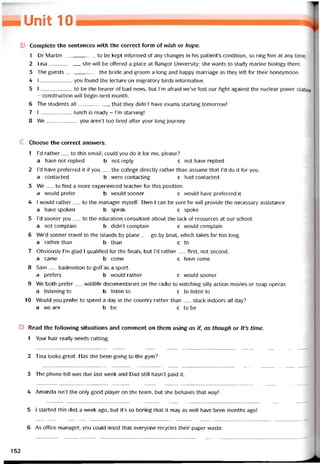 _Unit 10
B Complete the sentences vvith the correct form of wish or hope.
1 Dr Martin to be kept intormed of any changes in his patienưs condition, so ring him at any time.
2 Lisa she vvill be ottered a place at Bangor University; she vvants to study marine biology there.
3 The guests the bride and groom a long and happy marriage as they left for their honeymoon.
4 I you tound the lecture on migratory birds iníormative.
5 I to be the bearer of bad news, but l’m atraid we’ve lost our tight against the nuclear power station
- construction vvill begin next month.
6 The students all that they didn’t have exams starting tomorrovv!
7 I lunch is ready - l’m starving!
8 We you aren’t too tired atter your long íourney.
c Choose the correct ansvvers.
1 l’d rather__ to this email; could you do it for me, please?
a have not replied b not reply c not have replied
2 l’d have preíerred it if you__ the college directly rather than assume that l’d do it for you.
a contacted b were contacting c had contacted
3 We__ to tind a more experienced teacher for this position.
a vrould preíer b would sooner c vvould have preterred it
4 I vvould rather__ to the manager myselt. Then I can be sure he vvill provide the necessary assistance.
a have spoken b speak c spoke
5 i’d sooner you__ to the education consultant about the lack of resources at our school.
a not complain b didn’t complain c would complain
6 We’d sooner travel to the islands by plane__ go by boat, which takes far too long,
a rather than b than c to
7 Obviously I’m glad I qualitied for the tinals, but l’d rather__ tirst, not second.
a came b come c have come
8 Sam__ badminton to golf as a sport.
a preters b vvouid rather c would sooner
9 We both preter__ wildlife documentaries on the radio to watching siily action movies or soap operas.
a listening to b listen to c to listen to
10 Would you preter to spend a day in the country rather than__ stuck indoors all day?
a we are b be c to be
D Read the following situations and comment on them using as if, as though or lt’s time.
1 Your hair really needs cutting.
2 Tina looks great. Has she been going to the gym?
3 The phone bill was due last week and Dad still hasn’t paid it.
4 Amanda isn’t the only good player on the team, but she behaves that way!
5 1 started this diet a week ago, but it’s so boring that it may as well have been months ago!
6 As office manager, you could insist that everyone recycles their paper vvaste.
152
 