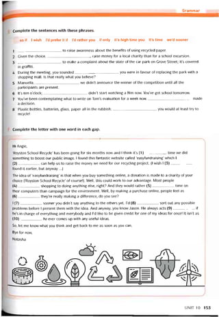 Grammar
Complete the sentences with these phrases.
as if I wish l’d preter it if l’d rather you if only it’s high time you it’s time we’d sooner
1 to raise avvareness about the benetits of using recycled paper.
2 Given the choice,raise money for a local charity than for a school excursion.
3 to make a complaint about the State of the car park on Grove Street; it’s covered
in grattiti.
4 During the meeting, you sounded you were in tavour of replacing the park with a
shopping mall. Is that reaily what you believe?
5 Manuella, we didn’t announce the vvinner of the competition until all the
participants are present.
6 lt’s ten o’clock;didn’t start vvatching a tilm now. You’ve got school tomorrovv.
7 You’ve been contemplating what to vvrite on Tom’s evaluation for a week now made
a decision.
8 Plastic bottles, batteries, glass, paper all in the rubbish;you would at least try to
recycle!
Complete the letter with one word in each gap.
Hi Angie,
‘Royston School Recycle’ has been going for six months now and I think it’s (1)time we did
something to boost our public image. I tound this íantastic vvebsite called ‘easytundraising’ which I
(2) can help us to raise the money we need for our recycling project. (1 wish I (3)
tound it earlier, but anyvvay ...)
The idea of ‘easytundraising’ is that when you buy something oniine, a donation is made to a charity of your
choice (‘Royston School Recycle’ of coursel). Well, this could work to our advantage. Most people
(4)shopping to doing anything else, right? And they vvould rather (5)time on
their computers than campaign for the environment. Well, by making a purchase Online, people feel as
(6)they’re really making a diíterence, do you see?
I (7)sooner you didn’t say anything to the others yet. I’d (8)sort out any possible
problems betore 1 present them vvith the idea. And anyvvay, you know Jason. He alvvays acts (9)if
he’s in charge of everything and everybody and I’d like to be given credit for one of my ideas for once! Ít isn’t as
(10)he ever comes up with any usetul ideas.
So, let me know what you think and get back to me as soon as you can.
Bye for now,
Natasha
UNIT 10 153
 