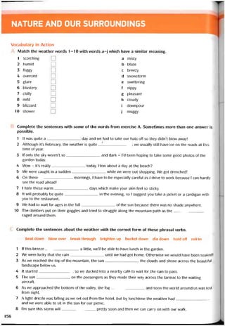 NATURE AND OUR SURROUNDINGS
Vocabulary in Action
Match the vveather vvords 1-10 with vvords a-j vvhich have a similar meaning.
1 scorching
2 humid
3 íoggy
4 overcast
5 glare
6 blustery
7 chilly
8 mild
9 blizzard
10 shovver
a misty
b blaze
c breezy
d snovvstorm
e svveltering
f nippy
g pleasant
h cloudy
i dovvnpour
j rnuggy
Complete the sentences vvith some of the vvords from exercise A. Sometimes more than one answer is
possible.
1 It was quite a day and we had to take our hats off so they didn’t blow away!
2 Although it’s February, the weather is quite _______________ ; we usually still have ice on the roads at this
time of year.
3 lf only the sky weren’t so and dark - l’d been hoping to take some good photos of the
garden today.
4 Wow - it’s really today. How about a day at the beach?
5 We were caught in a sudden while we were out shopping. We got drenched!
6 On these mornings, I have to be especially caretul as I drive to work because I can hardly
see the road ahead!
7 I hate these vvarm days which make your skin feel so sticky.
8 Ít wíll probably be quite in the evening, so I suggest you take a jacket or a cardigan with
you to the restaurant.
9 We had to wait for ages in the full of the sun because there was no shade anyvvhere.
10 The climbers put on their goggles and tried to struggle along the mountain path as the
raged around them.
Complete the sentences about the vveather with the correct form of these phrasal verbs.
beat down blow over break through brighten up bucket down die down hold off roll in
1 lf this breeze a little, vve’11 be able to have lunch in the garden.
2 We were lucky that the rain until we had got home. otherwise vve vvould have been soaked!
3 As we reached the top of the mountain, the sun the clouds and shone across the beautitul
landscape belovv us.
4 It started, so we ducked into a nearby café to wait for the rain to pass.
5 The sun---------------------------- on the passengers as they made their way across the tarmac to the vvaiting
aircraít.
6 As vve approached the bottom of the valley, the fog and soon the world around us vvas lost
from sight.
7 A light drizzle was íalling as we set out from the hotel, but by lunchtime the vveather had
and we vvere able to sit in the sun for our picnic.
8 l’m sure this storm will pretty soon and then we can carry on with our walk.
156
 